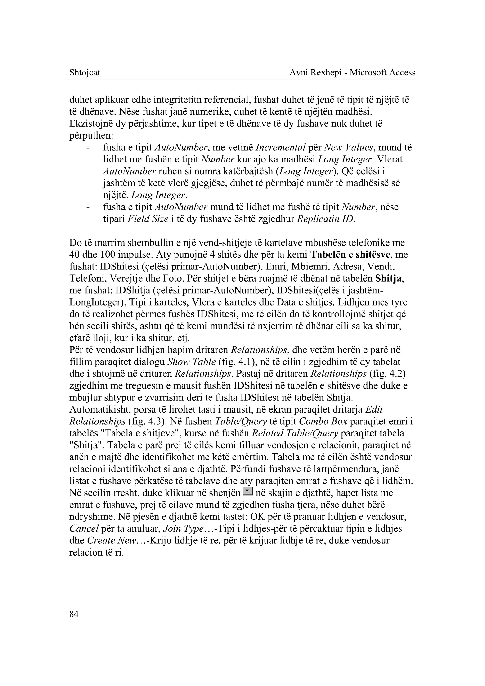 Shtojcat                                                 Avni Rexhepi - Microsoft Access

duhet aplikuar edhe integritetitn referencial, fushat duhet të jenë të tipit të njëjtë të
të dhënave. Nëse fushat janë numerike, duhet të kentë të njëjtën madhësi.
Ekzistojnë dy përjashtime, kur tipet e të dhënave të dy fushave nuk duhet të
përputhen:
    - fusha e tipit AutoNumber, me vetinë Incremental për New Values, mund të
        lidhet me fushën e tipit Number kur ajo ka madhësi Long Integer. Vlerat
        AutoNumber ruhen si numra katërbajtësh (Long Integer). Që çelësi i
        jashtëm të ketë vlerë gjegjëse, duhet të përmbajë numër të madhësisë së
        njëjtë, Long Integer.
    - fusha e tipit AutoNumber mund të lidhet me fushë të tipit Number, nëse
        tipari Field Size i të dy fushave është zgjedhur Replicatin ID.

Do të marrim shembullin e një vend-shitjeje të kartelave mbushëse telefonike me
40 dhe 100 impulse. Aty punojnë 4 shitës dhe për ta kemi Tabelën e shitësve, me
fushat: IDShitesi (çelësi primar-AutoNumber), Emri, Mbiemri, Adresa, Vendi,
Telefoni, Verejtje dhe Foto. Për shitjet e bëra ruajmë të dhënat në tabelën Shitja,
me fushat: IDShitja (çelësi primar-AutoNumber), IDShitesi(çelës i jashtëm-
LongInteger), Tipi i karteles, Vlera e karteles dhe Data e shitjes. Lidhjen mes tyre
do të realizohet përmes fushës IDShitesi, me të cilën do të kontrollojmë shitjet që
bën secili shitës, ashtu që të kemi mundësi të nxjerrim të dhënat cili sa ka shitur,
çfarë lloji, kur i ka shitur, etj.
Për të vendosur lidhjen hapim dritaren Relationships, dhe vetëm herën e parë në
fillim paraqitet dialogu Show Table (fig. 4.1), në të cilin i zgjedhim të dy tabelat
dhe i shtojmë në dritaren Relationships. Pastaj në dritaren Relationships (fig. 4.2)
zgjedhim me treguesin e mausit fushën IDShitesi në tabelën e shitësve dhe duke e
mbajtur shtypur e zvarrisim deri te fusha IDShitesi në tabelën Shitja.
Automatikisht, porsa të lirohet tasti i mausit, në ekran paraqitet dritarja Edit
Relationships (fig. 4.3). Në fushen Table/Query të tipit Combo Box paraqitet emri i
tabelës "Tabela e shitjeve", kurse në fushën Related Table/Query paraqitet tabela
"Shitja". Tabela e parë prej të cilës kemi filluar vendosjen e relacionit, paraqitet në
anën e majtë dhe identifikohet me këtë emërtim. Tabela me të cilën është vendosur
relacioni identifikohet si ana e djathtë. Përfundi fushave të lartpërmendura, janë
listat e fushave përkatëse të tabelave dhe aty paraqiten emrat e fushave që i lidhëm.
Në secilin rresht, duke klikuar në shenjën në skajin e djathtë, hapet lista me
emrat e fushave, prej të cilave mund të zgjedhen fusha tjera, nëse duhet bërë
ndryshime. Në pjesën e djathtë kemi tastet: OK për të pranuar lidhjen e vendosur,
Cancel për ta anuluar, Join Type…-Tipi i lidhjes-për të përcaktuar tipin e lidhjes
dhe Create New…-Krijo lidhje të re, për të krijuar lidhje të re, duke vendosur
relacion të ri.




84
 