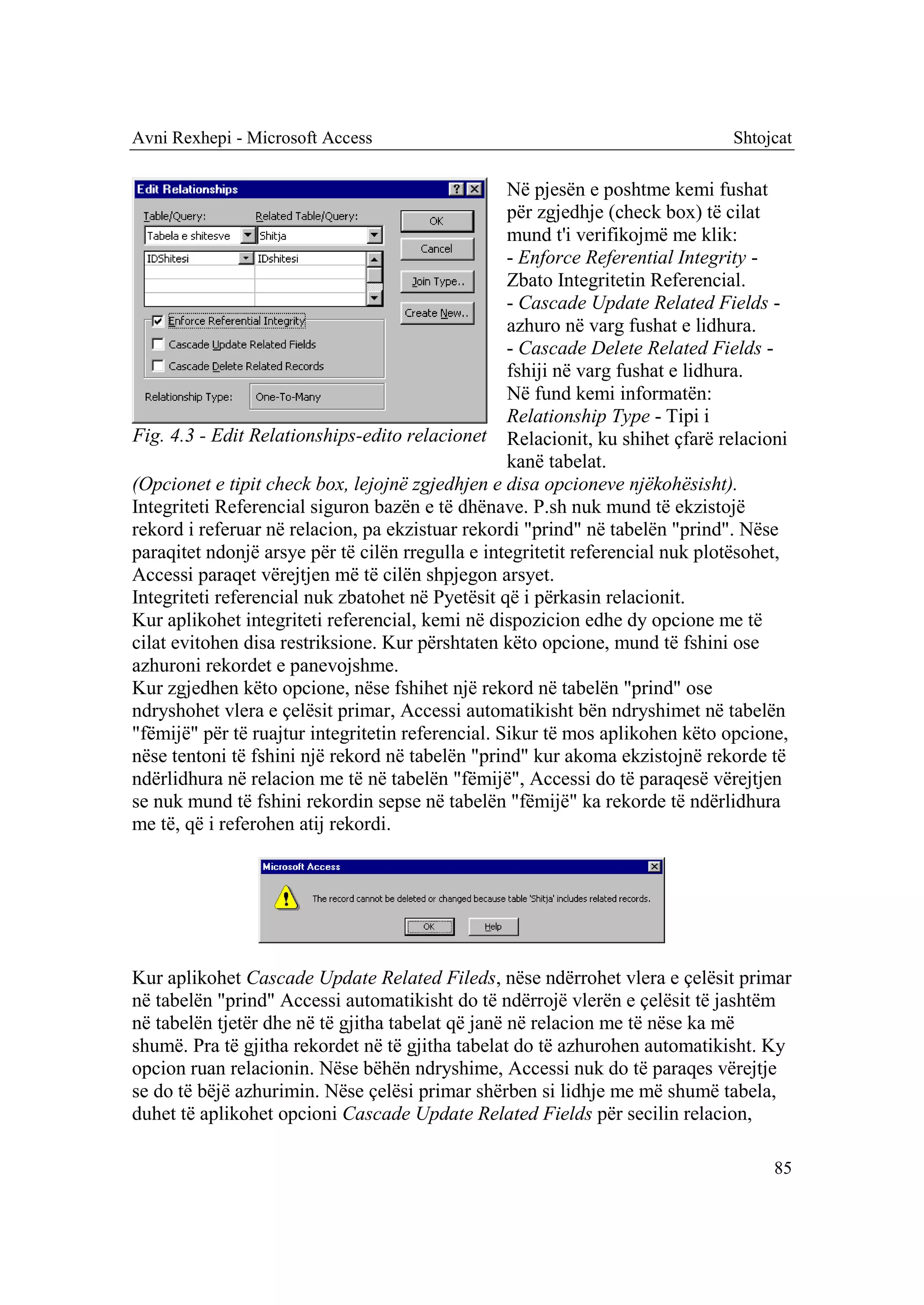 Avni Rexhepi - Microsoft Access                                                Shtojcat

                                                   Në pjesën e poshtme kemi fushat
                                                   për zgjedhje (check box) të cilat
                                                   mund t'i verifikojmë me klik:
                                                   - Enforce Referential Integrity -
                                                   Zbato Integritetin Referencial.
                                                   - Cascade Update Related Fields -
                                                   azhuro në varg fushat e lidhura.
                                                   - Cascade Delete Related Fields -
                                                   fshiji në varg fushat e lidhura.
                                                   Në fund kemi informatën:
                                                   Relationship Type - Tipi i
Fig. 4.3 - Edit Relationships-edito relacionet Relacionit, ku shihet çfarë relacioni
                                                   kanë tabelat.
(Opcionet e tipit check box, lejojnë zgjedhjen e disa opcioneve njëkohësisht).
Integriteti Referencial siguron bazën e të dhënave. P.sh nuk mund të ekzistojë
rekord i referuar në relacion, pa ekzistuar rekordi "prind" në tabelën "prind". Nëse
paraqitet ndonjë arsye për të cilën rregulla e integritetit referencial nuk plotësohet,
Accessi paraqet vërejtjen më të cilën shpjegon arsyet.
Integriteti referencial nuk zbatohet në Pyetësit që i përkasin relacionit.
Kur aplikohet integriteti referencial, kemi në dispozicion edhe dy opcione me të
cilat evitohen disa restriksione. Kur përshtaten këto opcione, mund të fshini ose
azhuroni rekordet e panevojshme.
Kur zgjedhen këto opcione, nëse fshihet një rekord në tabelën "prind" ose
ndryshohet vlera e çelësit primar, Accessi automatikisht bën ndryshimet në tabelën
"fëmijë" për të ruajtur integritetin referencial. Sikur të mos aplikohen këto opcione,
nëse tentoni të fshini një rekord në tabelën "prind" kur akoma ekzistojnë rekorde të
ndërlidhura në relacion me të në tabelën "fëmijë", Accessi do të paraqesë vërejtjen
se nuk mund të fshini rekordin sepse në tabelën "fëmijë" ka rekorde të ndërlidhura
me të, që i referohen atij rekordi.




Kur aplikohet Cascade Update Related Fileds, nëse ndërrohet vlera e çelësit primar
në tabelën "prind" Accessi automatikisht do të ndërrojë vlerën e çelësit të jashtëm
në tabelën tjetër dhe në të gjitha tabelat që janë në relacion me të nëse ka më
shumë. Pra të gjitha rekordet në të gjitha tabelat do të azhurohen automatikisht. Ky
opcion ruan relacionin. Nëse bëhën ndryshime, Accessi nuk do të paraqes vërejtje
se do të bëjë azhurimin. Nëse çelësi primar shërben si lidhje me më shumë tabela,
duhet të aplikohet opcioni Cascade Update Related Fields për secilin relacion,

                                                                                     85
 