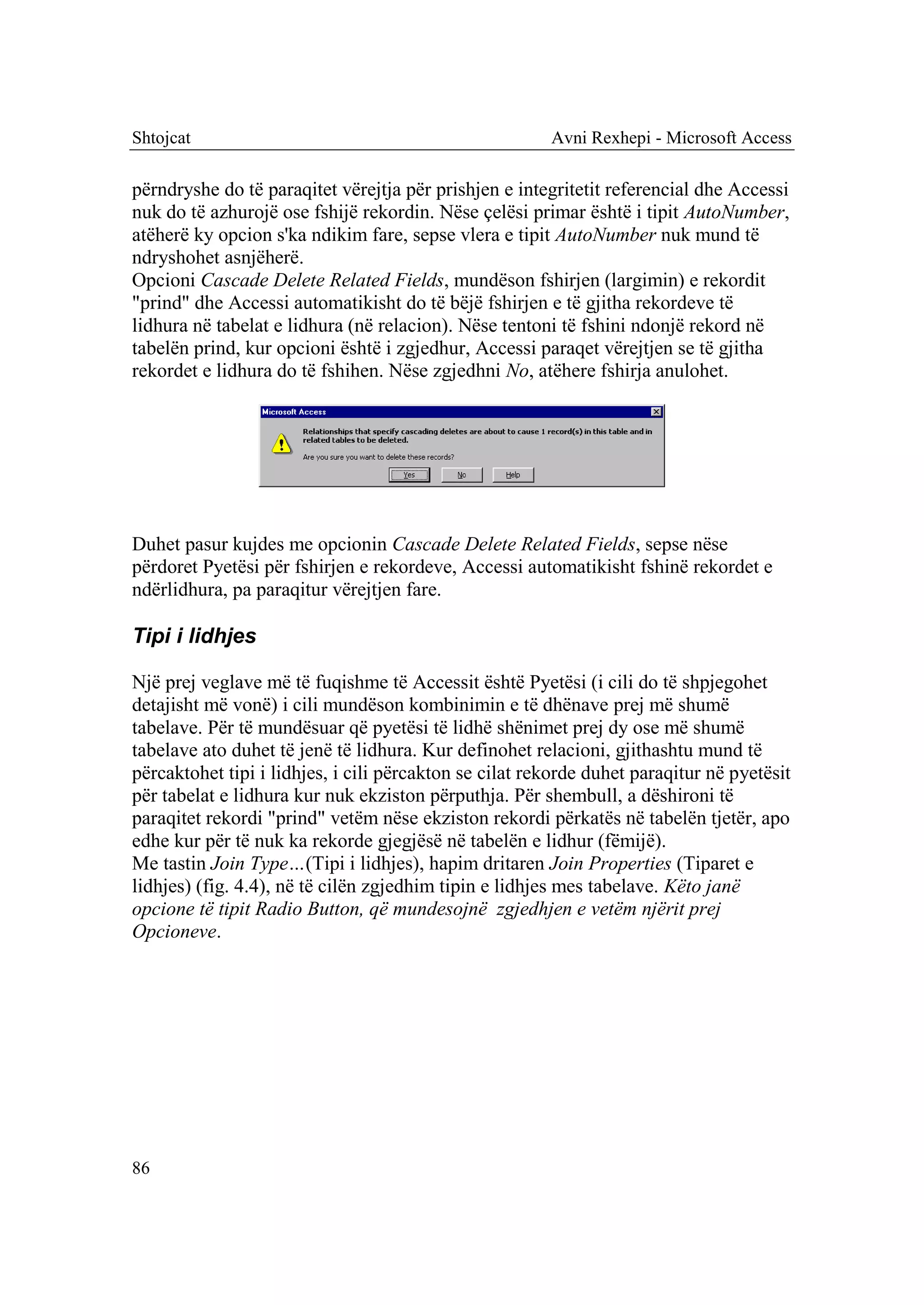 Shtojcat                                                Avni Rexhepi - Microsoft Access

përndryshe do të paraqitet vërejtja për prishjen e integritetit referencial dhe Accessi
nuk do të azhurojë ose fshijë rekordin. Nëse çelësi primar është i tipit AutoNumber,
atëherë ky opcion s'ka ndikim fare, sepse vlera e tipit AutoNumber nuk mund të
ndryshohet asnjëherë.
Opcioni Cascade Delete Related Fields, mundëson fshirjen (largimin) e rekordit
"prind" dhe Accessi automatikisht do të bëjë fshirjen e të gjitha rekordeve të
lidhura në tabelat e lidhura (në relacion). Nëse tentoni të fshini ndonjë rekord në
tabelën prind, kur opcioni është i zgjedhur, Accessi paraqet vërejtjen se të gjitha
rekordet e lidhura do të fshihen. Nëse zgjedhni No, atëhere fshirja anulohet.




Duhet pasur kujdes me opcionin Cascade Delete Related Fields, sepse nëse
përdoret Pyetësi për fshirjen e rekordeve, Accessi automatikisht fshinë rekordet e
ndërlidhura, pa paraqitur vërejtjen fare.

Tipi i lidhjes

Një prej veglave më të fuqishme të Accessit është Pyetësi (i cili do të shpjegohet
detajisht më vonë) i cili mundëson kombinimin e të dhënave prej më shumë
tabelave. Për të mundësuar që pyetësi të lidhë shënimet prej dy ose më shumë
tabelave ato duhet të jenë të lidhura. Kur definohet relacioni, gjithashtu mund të
përcaktohet tipi i lidhjes, i cili përcakton se cilat rekorde duhet paraqitur në pyetësit
për tabelat e lidhura kur nuk ekziston përputhja. Për shembull, a dëshironi të
paraqitet rekordi "prind" vetëm nëse ekziston rekordi përkatës në tabelën tjetër, apo
edhe kur për të nuk ka rekorde gjegjësë në tabelën e lidhur (fëmijë).
Me tastin Join Type…(Tipi i lidhjes), hapim dritaren Join Properties (Tiparet e
lidhjes) (fig. 4.4), në të cilën zgjedhim tipin e lidhjes mes tabelave. Këto janë
opcione të tipit Radio Button, që mundesojnë zgjedhjen e vetëm njërit prej
Opcioneve.




86
 