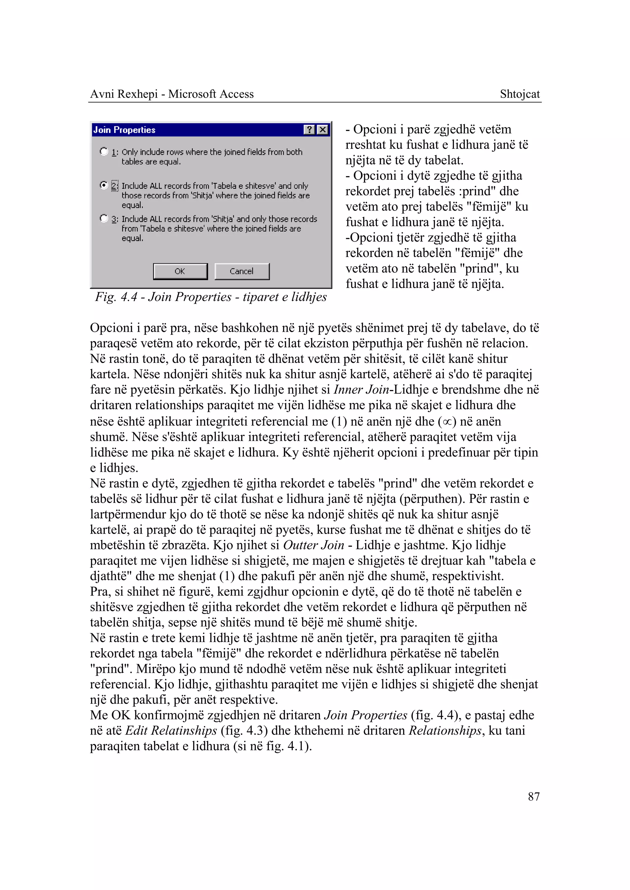 Avni Rexhepi - Microsoft Access                                                 Shtojcat

                                                  - Opcioni i parë zgjedhë vetëm
                                                  rreshtat ku fushat e lidhura janë të
                                                  njëjta në të dy tabelat.
                                                  - Opcioni i dytë zgjedhe të gjitha
                                                  rekordet prej tabelës :prind" dhe
                                                  vetëm ato prej tabelës "fëmijë" ku
                                                  fushat e lidhura janë të njëjta.
                                                  -Opcioni tjetër zgjedhë të gjitha
                                                  rekorden në tabelën "fëmijë" dhe
                                                  vetëm ato në tabelën "prind", ku
                                                  fushat e lidhura janë të njëjta.
 Fig. 4.4 - Join Properties - tiparet e lidhjes

Opcioni i parë pra, nëse bashkohen në një pyetës shënimet prej të dy tabelave, do të
paraqesë vetëm ato rekorde, për të cilat ekziston përputhja për fushën në relacion.
Në rastin tonë, do të paraqiten të dhënat vetëm për shitësit, të cilët kanë shitur
kartela. Nëse ndonjëri shitës nuk ka shitur asnjë kartelë, atëherë ai s'do të paraqitej
fare në pyetësin përkatës. Kjo lidhje njihet si Inner Join-Lidhje e brendshme dhe në
dritaren relationships paraqitet me vijën lidhëse me pika në skajet e lidhura dhe
nëse është aplikuar integriteti referencial me (1) në anën një dhe () në anën
shumë. Nëse s'është aplikuar integriteti referencial, atëherë paraqitet vetëm vija
lidhëse me pika në skajet e lidhura. Ky është njëherit opcioni i predefinuar për tipin
e lidhjes.
Në rastin e dytë, zgjedhen të gjitha rekordet e tabelës "prind" dhe vetëm rekordet e
tabelës së lidhur për të cilat fushat e lidhura janë të njëjta (përputhen). Për rastin e
lartpërmendur kjo do të thotë se nëse ka ndonjë shitës që nuk ka shitur asnjë
kartelë, ai prapë do të paraqitej në pyetës, kurse fushat me të dhënat e shitjes do të
mbetëshin të zbrazëta. Kjo njihet si Outter Join - Lidhje e jashtme. Kjo lidhje
paraqitet me vijen lidhëse si shigjetë, me majen e shigjetës të drejtuar kah "tabela e
djathtë" dhe me shenjat (1) dhe pakufi për anën një dhe shumë, respektivisht.
Pra, si shihet në figurë, kemi zgjdhur opcionin e dytë, që do të thotë në tabelën e
shitësve zgjedhen të gjitha rekordet dhe vetëm rekordet e lidhura që përputhen në
tabelën shitja, sepse një shitës mund të bëjë më shumë shitje.
Në rastin e trete kemi lidhje të jashtme në anën tjetër, pra paraqiten të gjitha
rekordet nga tabela "fëmijë" dhe rekordet e ndërlidhura përkatëse në tabelën
"prind". Mirëpo kjo mund të ndodhë vetëm nëse nuk është aplikuar integriteti
referencial. Kjo lidhje, gjithashtu paraqitet me vijën e lidhjes si shigjetë dhe shenjat
një dhe pakufi, për anët respektive.
Me OK konfirmojmë zgjedhjen në dritaren Join Properties (fig. 4.4), e pastaj edhe
në atë Edit Relatinships (fig. 4.3) dhe kthehemi në dritaren Relationships, ku tani
paraqiten tabelat e lidhura (si në fig. 4.1).


                                                                                     87
 