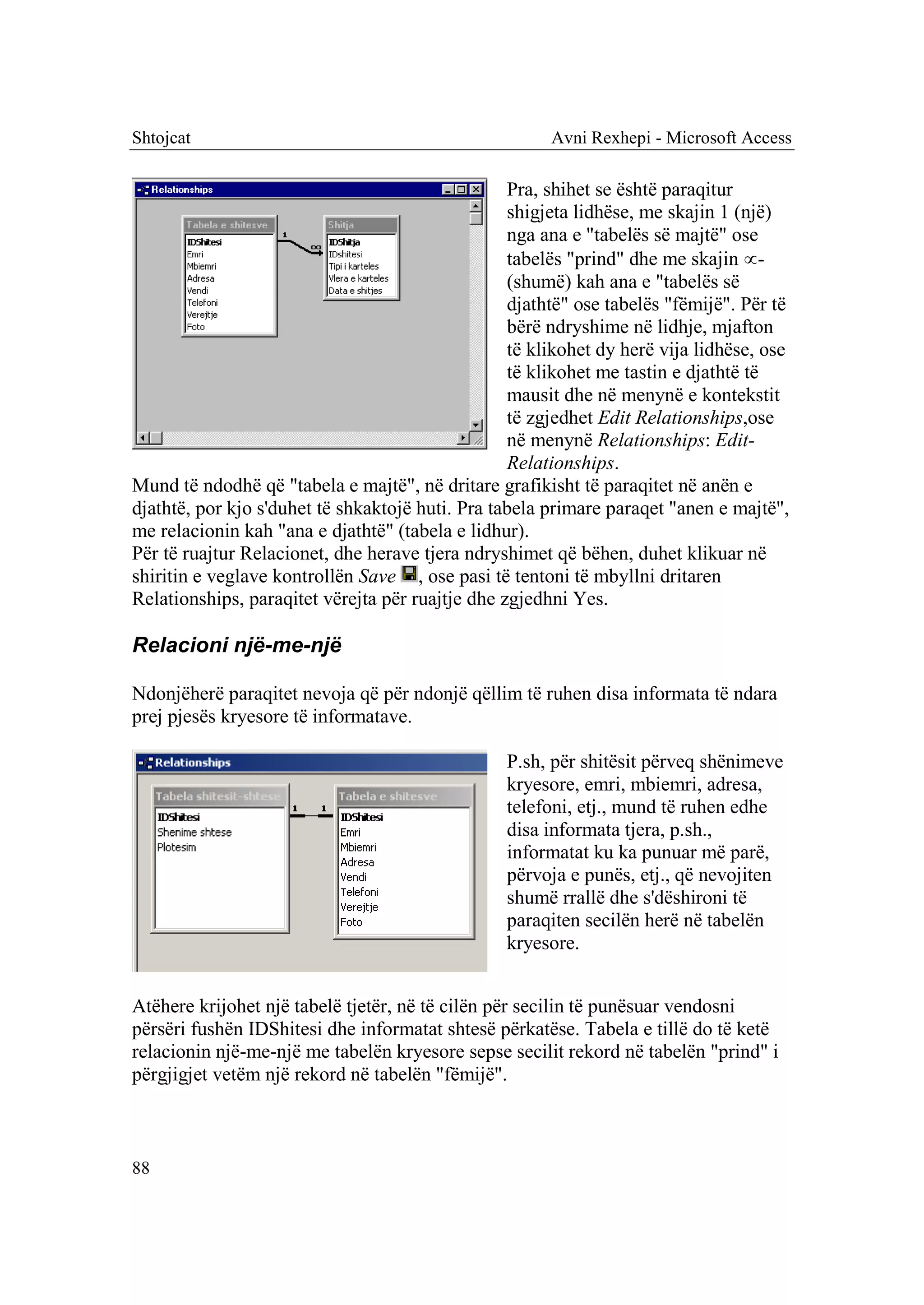 Shtojcat                                               Avni Rexhepi - Microsoft Access

                                                  Pra, shihet se është paraqitur
                                                  shigjeta lidhëse, me skajin 1 (një)
                                                  nga ana e "tabelës së majtë" ose
                                                  tabelës "prind" dhe me skajin -
                                                  (shumë) kah ana e "tabelës së
                                                  djathtë" ose tabelës "fëmijë". Për të
                                                  bërë ndryshime në lidhje, mjafton
                                                  të klikohet dy herë vija lidhëse, ose
                                                  të klikohet me tastin e djathtë të
                                                  mausit dhe në menynë e kontekstit
                                                  të zgjedhet Edit Relationships,ose
                                                  në menynë Relationships: Edit-
                                                  Relationships.
Mund të ndodhë që "tabela e majtë", në dritare grafikisht të paraqitet në anën e
djathtë, por kjo s'duhet të shkaktojë huti. Pra tabela primare paraqet "anen e majtë",
me relacionin kah "ana e djathtë" (tabela e lidhur).
Për të ruajtur Relacionet, dhe herave tjera ndryshimet që bëhen, duhet klikuar në
shiritin e veglave kontrollën Save , ose pasi të tentoni të mbyllni dritaren
Relationships, paraqitet vërejta për ruajtje dhe zgjedhni Yes.

Relacioni një-me-një

Ndonjëherë paraqitet nevoja që për ndonjë qëllim të ruhen disa informata të ndara
prej pjesës kryesore të informatave.

                                                 P.sh, për shitësit përveq shënimeve
                                                 kryesore, emri, mbiemri, adresa,
                                                 telefoni, etj., mund të ruhen edhe
                                                 disa informata tjera, p.sh.,
                                                 informatat ku ka punuar më parë,
                                                 përvoja e punës, etj., që nevojiten
                                                 shumë rrallë dhe s'dëshironi të
                                                 paraqiten secilën herë në tabelën
                                                 kryesore.


Atëhere krijohet një tabelë tjetër, në të cilën për secilin të punësuar vendosni
përsëri fushën IDShitesi dhe informatat shtesë përkatëse. Tabela e tillë do të ketë
relacionin një-me-një me tabelën kryesore sepse secilit rekord në tabelën "prind" i
përgjigjet vetëm një rekord në tabelën "fëmijë".



88
 