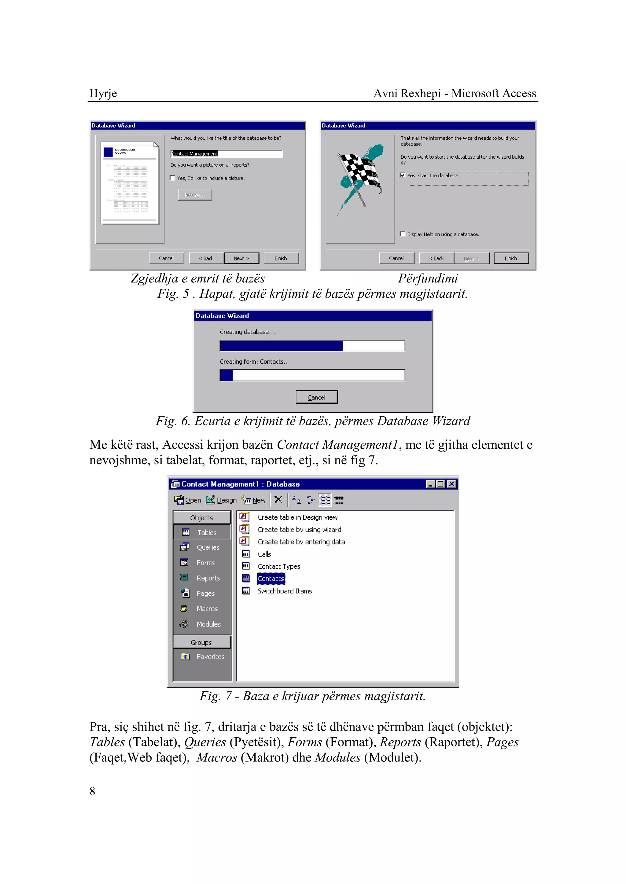 Hyrje                                                 Avni Rexhepi - Microsoft Access




        Zgjedhja e emrit të bazës                         Përfundimi
            Fig. 5 . Hapat, gjatë krijimit të bazës përmes magjistaarit.




            Fig. 6. Ecuria e krijimit të bazës, përmes Database Wizard
Me këtë rast, Accessi krijon bazën Contact Management1, me të gjitha elementet e
nevojshme, si tabelat, format, raportet, etj., si në fig 7.




                     Fig. 7 - Baza e krijuar përmes magjistarit.

Pra, siç shihet në fig. 7, dritarja e bazës së të dhënave përmban faqet (objektet):
Tables (Tabelat), Queries (Pyetësit), Forms (Format), Reports (Raportet), Pages
(Faqet,Web faqet), Macros (Makrot) dhe Modules (Modulet).

8
 