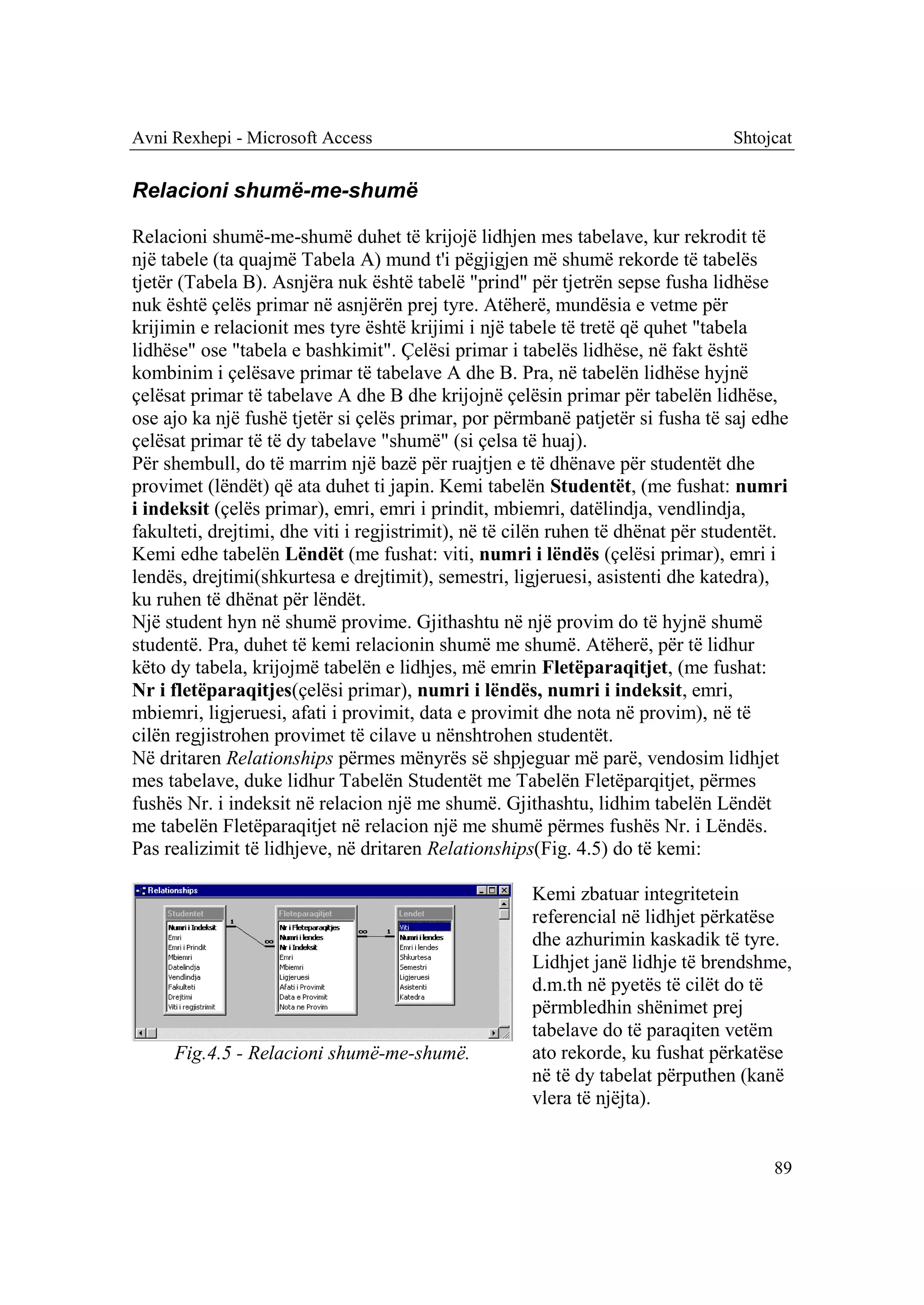 Avni Rexhepi - Microsoft Access                                                  Shtojcat


Relacioni shumë-me-shumë

Relacioni shumë-me-shumë duhet të krijojë lidhjen mes tabelave, kur rekrodit të
një tabele (ta quajmë Tabela A) mund t'i pëgjigjen më shumë rekorde të tabelës
tjetër (Tabela B). Asnjëra nuk është tabelë "prind" për tjetrën sepse fusha lidhëse
nuk është çelës primar në asnjërën prej tyre. Atëherë, mundësia e vetme për
krijimin e relacionit mes tyre është krijimi i një tabele të tretë që quhet "tabela
lidhëse" ose "tabela e bashkimit". Çelësi primar i tabelës lidhëse, në fakt është
kombinim i çelësave primar të tabelave A dhe B. Pra, në tabelën lidhëse hyjnë
çelësat primar të tabelave A dhe B dhe krijojnë çelësin primar për tabelën lidhëse,
ose ajo ka një fushë tjetër si çelës primar, por përmbanë patjetër si fusha të saj edhe
çelësat primar të të dy tabelave "shumë" (si çelsa të huaj).
Për shembull, do të marrim një bazë për ruajtjen e të dhënave për studentët dhe
provimet (lëndët) që ata duhet ti japin. Kemi tabelën Studentët, (me fushat: numri
i indeksit (çelës primar), emri, emri i prindit, mbiemri, datëlindja, vendlindja,
fakulteti, drejtimi, dhe viti i regjistrimit), në të cilën ruhen të dhënat për studentët.
Kemi edhe tabelën Lëndët (me fushat: viti, numri i lëndës (çelësi primar), emri i
lendës, drejtimi(shkurtesa e drejtimit), semestri, ligjeruesi, asistenti dhe katedra),
ku ruhen të dhënat për lëndët.
Një student hyn në shumë provime. Gjithashtu në një provim do të hyjnë shumë
studentë. Pra, duhet të kemi relacionin shumë me shumë. Atëherë, për të lidhur
këto dy tabela, krijojmë tabelën e lidhjes, më emrin Fletëparaqitjet, (me fushat:
Nr i fletëparaqitjes(çelësi primar), numri i lëndës, numri i indeksit, emri,
mbiemri, ligjeruesi, afati i provimit, data e provimit dhe nota në provim), në të
cilën regjistrohen provimet të cilave u nënshtrohen studentët.
Në dritaren Relationships përmes mënyrës së shpjeguar më parë, vendosim lidhjet
mes tabelave, duke lidhur Tabelën Studentët me Tabelën Fletëparqitjet, përmes
fushës Nr. i indeksit në relacion një me shumë. Gjithashtu, lidhim tabelën Lëndët
me tabelën Fletëparaqitjet në relacion një me shumë përmes fushës Nr. i Lëndës.
Pas realizimit të lidhjeve, në dritaren Relationships(Fig. 4.5) do të kemi:

                                                      Kemi zbatuar integritetein
                                                      referencial në lidhjet përkatëse
                                                      dhe azhurimin kaskadik të tyre.
                                                      Lidhjet janë lidhje të brendshme,
                                                      d.m.th në pyetës të cilët do të
                                                      përmbledhin shënimet prej
                                                      tabelave do të paraqiten vetëm
     Fig.4.5 - Relacioni shumë-me-shumë.              ato rekorde, ku fushat përkatëse
                                                      në të dy tabelat përputhen (kanë
                                                      vlera të njëjta).


                                                                                       89
 