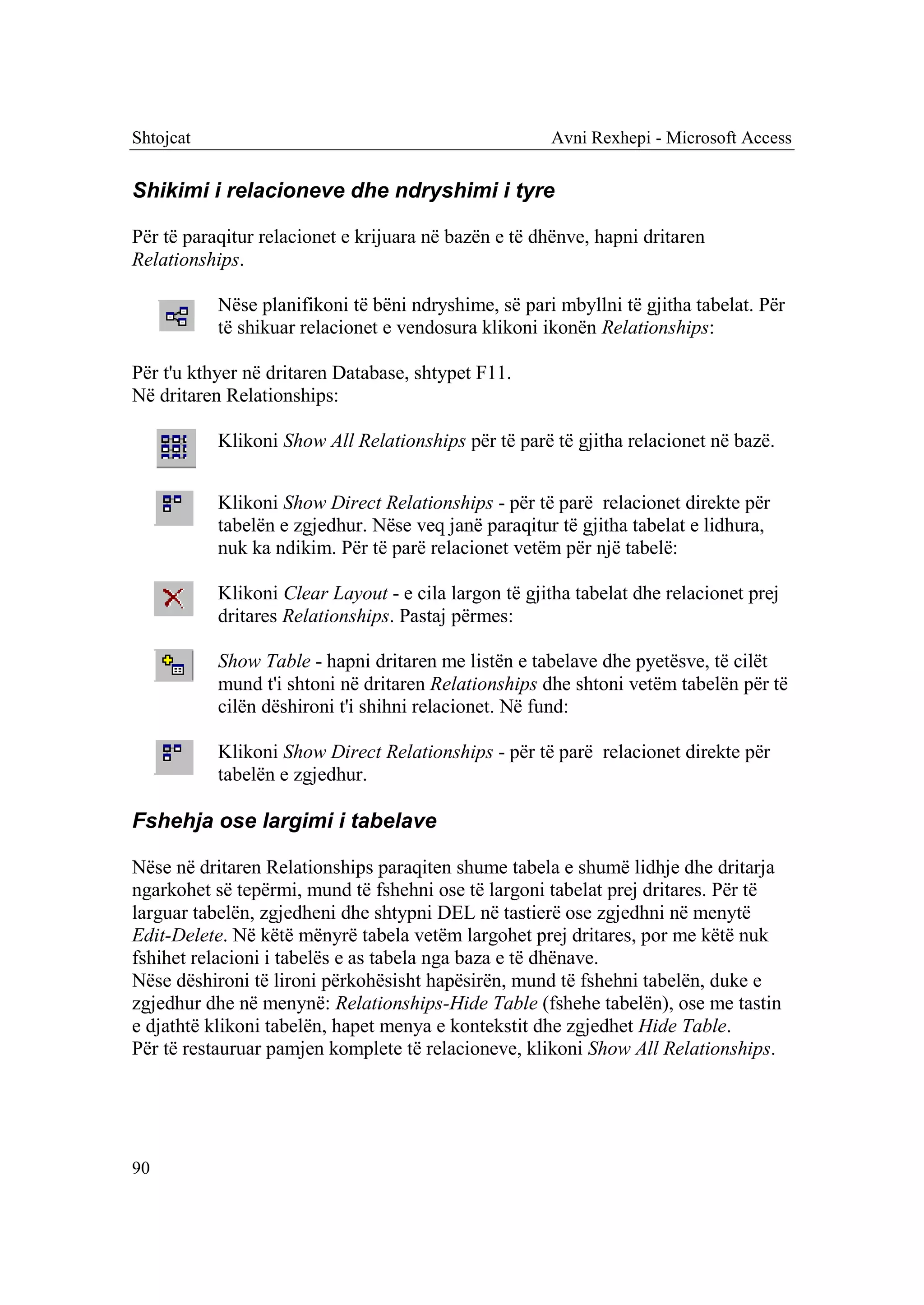 Shtojcat                                              Avni Rexhepi - Microsoft Access


Shikimi i relacioneve dhe ndryshimi i tyre

Për të paraqitur relacionet e krijuara në bazën e të dhënve, hapni dritaren
Relationships.

           Nëse planifikoni të bëni ndryshime, së pari mbyllni të gjitha tabelat. Për
           të shikuar relacionet e vendosura klikoni ikonën Relationships:

Për t'u kthyer në dritaren Database, shtypet F11.
Në dritaren Relationships:

           Klikoni Show All Relationships për të parë të gjitha relacionet në bazë.


           Klikoni Show Direct Relationships - për të parë relacionet direkte për
           tabelën e zgjedhur. Nëse veq janë paraqitur të gjitha tabelat e lidhura,
           nuk ka ndikim. Për të parë relacionet vetëm për një tabelë:

           Klikoni Clear Layout - e cila largon të gjitha tabelat dhe relacionet prej
           dritares Relationships. Pastaj përmes:

           Show Table - hapni dritaren me listën e tabelave dhe pyetësve, të cilët
           mund t'i shtoni në dritaren Relationships dhe shtoni vetëm tabelën për të
           cilën dëshironi t'i shihni relacionet. Në fund:

           Klikoni Show Direct Relationships - për të parë relacionet direkte për
           tabelën e zgjedhur.

Fshehja ose largimi i tabelave

Nëse në dritaren Relationships paraqiten shume tabela e shumë lidhje dhe dritarja
ngarkohet së tepërmi, mund të fshehni ose të largoni tabelat prej dritares. Për të
larguar tabelën, zgjedheni dhe shtypni DEL në tastierë ose zgjedhni në menytë
Edit-Delete. Në këtë mënyrë tabela vetëm largohet prej dritares, por me këtë nuk
fshihet relacioni i tabelës e as tabela nga baza e të dhënave.
Nëse dëshironi të lironi përkohësisht hapësirën, mund të fshehni tabelën, duke e
zgjedhur dhe në menynë: Relationships-Hide Table (fshehe tabelën), ose me tastin
e djathtë klikoni tabelën, hapet menya e kontekstit dhe zgjedhet Hide Table.
Për të restauruar pamjen komplete të relacioneve, klikoni Show All Relationships.




90
 