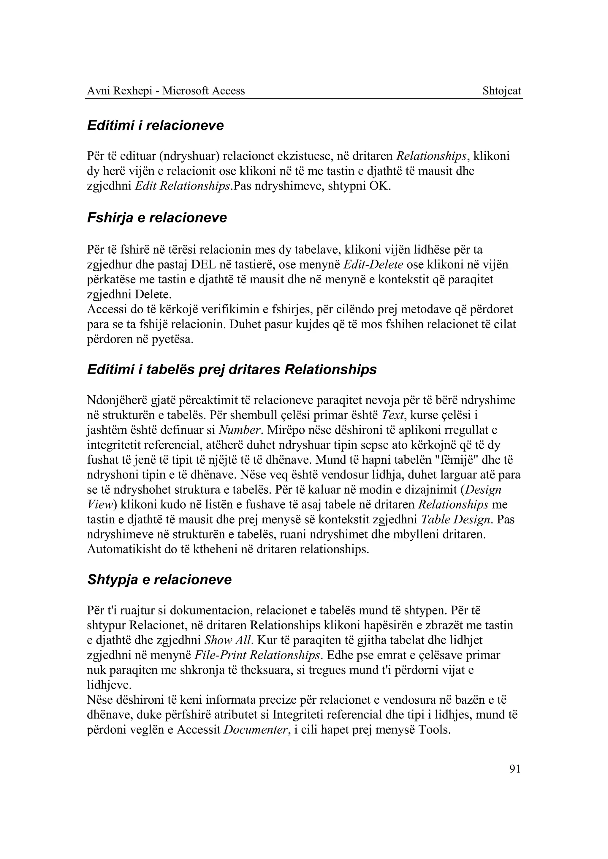 Avni Rexhepi - Microsoft Access                                                 Shtojcat


Editimi i relacioneve

Për të edituar (ndryshuar) relacionet ekzistuese, në dritaren Relationships, klikoni
dy herë vijën e relacionit ose klikoni në të me tastin e djathtë të mausit dhe
zgjedhni Edit Relationships.Pas ndryshimeve, shtypni OK.

Fshirja e relacioneve

Për të fshirë në tërësi relacionin mes dy tabelave, klikoni vijën lidhëse për ta
zgjedhur dhe pastaj DEL në tastierë, ose menynë Edit-Delete ose klikoni në vijën
përkatëse me tastin e djathtë të mausit dhe në menynë e kontekstit që paraqitet
zgjedhni Delete.
Accessi do të kërkojë verifikimin e fshirjes, për cilëndo prej metodave që përdoret
para se ta fshijë relacionin. Duhet pasur kujdes që të mos fshihen relacionet të cilat
përdoren në pyetësa.

Editimi i tabelës prej dritares Relationships

Ndonjëherë gjatë përcaktimit të relacioneve paraqitet nevoja për të bërë ndryshime
në strukturën e tabelës. Për shembull çelësi primar është Text, kurse çelësi i
jashtëm është definuar si Number. Mirëpo nëse dëshironi të aplikoni rregullat e
integritetit referencial, atëherë duhet ndryshuar tipin sepse ato kërkojnë që të dy
fushat të jenë të tipit të njëjtë të të dhënave. Mund të hapni tabelën "fëmijë" dhe të
ndryshoni tipin e të dhënave. Nëse veq është vendosur lidhja, duhet larguar atë para
se të ndryshohet struktura e tabelës. Për të kaluar në modin e dizajnimit (Design
View) klikoni kudo në listën e fushave të asaj tabele në dritaren Relationships me
tastin e djathtë të mausit dhe prej menysë së kontekstit zgjedhni Table Design. Pas
ndryshimeve në strukturën e tabelës, ruani ndryshimet dhe mbylleni dritaren.
Automatikisht do të ktheheni në dritaren relationships.

Shtypja e relacioneve

Për t'i ruajtur si dokumentacion, relacionet e tabelës mund të shtypen. Për të
shtypur Relacionet, në dritaren Relationships klikoni hapësirën e zbrazët me tastin
e djathtë dhe zgjedhni Show All. Kur të paraqiten të gjitha tabelat dhe lidhjet
zgjedhni në menynë File-Print Relationships. Edhe pse emrat e çelësave primar
nuk paraqiten me shkronja të theksuara, si tregues mund t'i përdorni vijat e
lidhjeve.
Nëse dëshironi të keni informata precize për relacionet e vendosura në bazën e të
dhënave, duke përfshirë atributet si Integriteti referencial dhe tipi i lidhjes, mund të
përdoni veglën e Accessit Documenter, i cili hapet prej menysë Tools.

                                                                                      91
 