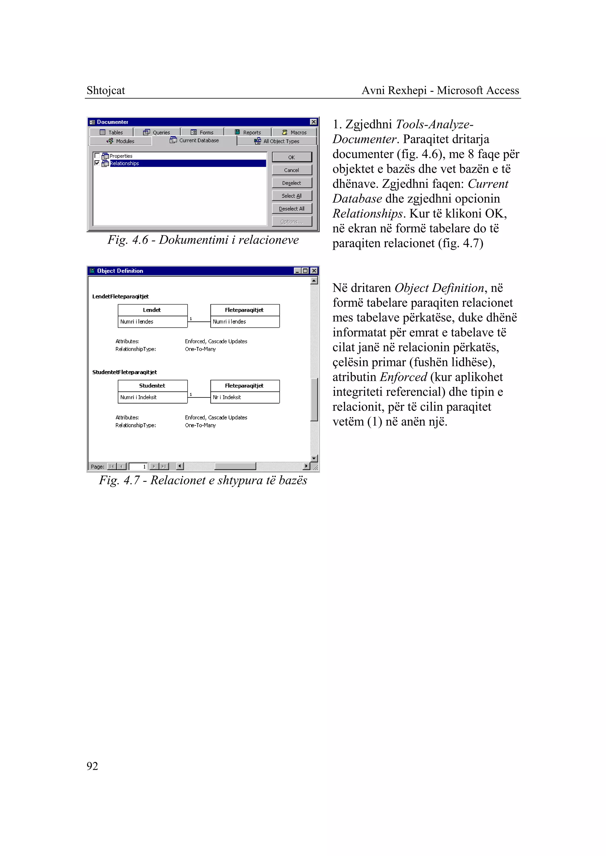 Shtojcat                                              Avni Rexhepi - Microsoft Access

                                                 1. Zgjedhni Tools-Analyze-
                                                 Documenter. Paraqitet dritarja
                                                 documenter (fig. 4.6), me 8 faqe për
                                                 objektet e bazës dhe vet bazën e të
                                                 dhënave. Zgjedhni faqen: Current
                                                 Database dhe zgjedhni opcionin
                                                 Relationships. Kur të klikoni OK,
                                                 në ekran në formë tabelare do të
      Fig. 4.6 - Dokumentimi i relacioneve       paraqiten relacionet (fig. 4.7)


                                                 Në dritaren Object Definition, në
                                                 formë tabelare paraqiten relacionet
                                                 mes tabelave përkatëse, duke dhënë
                                                 informatat për emrat e tabelave të
                                                 cilat janë në relacionin përkatës,
                                                 çelësin primar (fushën lidhëse),
                                                 atributin Enforced (kur aplikohet
                                                 integriteti referencial) dhe tipin e
                                                 relacionit, për të cilin paraqitet
                                                 vetëm (1) në anën një.



     Fig. 4.7 - Relacionet e shtypura të bazës




92
 