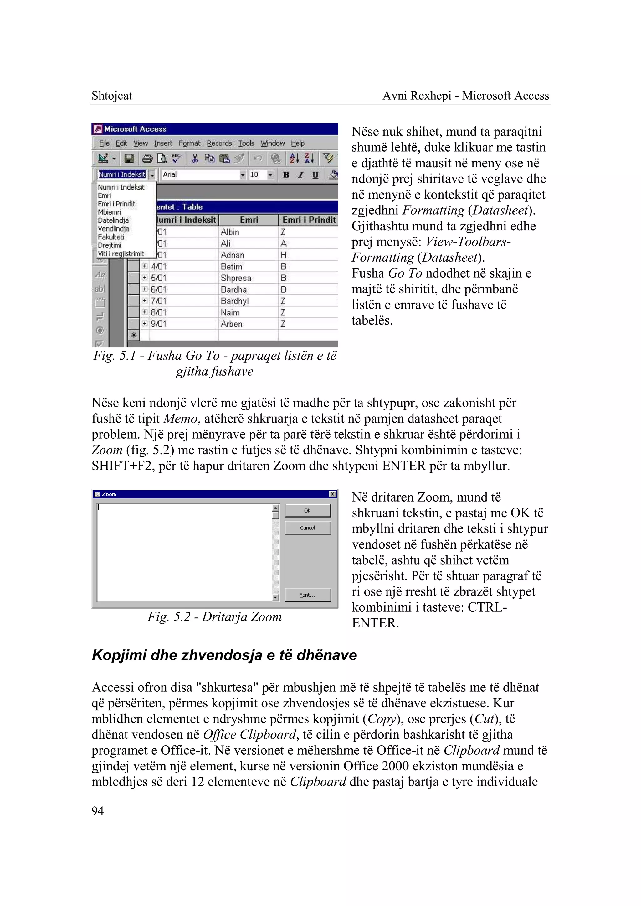 Shtojcat                                             Avni Rexhepi - Microsoft Access

                                                Nëse nuk shihet, mund ta paraqitni
                                                shumë lehtë, duke klikuar me tastin
                                                e djathtë të mausit në meny ose në
                                                ndonjë prej shiritave të veglave dhe
                                                në menynë e kontekstit që paraqitet
                                                zgjedhni Formatting (Datasheet).
                                                Gjithashtu mund ta zgjedhni edhe
                                                prej menysë: View-Toolbars-
                                                Formatting (Datasheet).
                                                Fusha Go To ndodhet në skajin e
                                                majtë të shiritit, dhe përmbanë
                                                listën e emrave të fushave të
                                                tabelës.

Fig. 5.1 - Fusha Go To - papraqet listën e të
               gjitha fushave

Nëse keni ndonjë vlerë me gjatësi të madhe për ta shtypupr, ose zakonisht për
fushë të tipit Memo, atëherë shkruarja e tekstit në pamjen datasheet paraqet
problem. Një prej mënyrave për ta parë tërë tekstin e shkruar është përdorimi i
Zoom (fig. 5.2) me rastin e futjes së të dhënave. Shtypni kombinimin e tasteve:
SHIFT+F2, për të hapur dritaren Zoom dhe shtypeni ENTER për ta mbyllur.

                                                Në dritaren Zoom, mund të
                                                shkruani tekstin, e pastaj me OK të
                                                mbyllni dritaren dhe teksti i shtypur
                                                vendoset në fushën përkatëse në
                                                tabelë, ashtu që shihet vetëm
                                                pjesërisht. Për të shtuar paragraf të
                                                ri ose një rresht të zbrazët shtypet
                                                kombinimi i tasteve: CTRL-
           Fig. 5.2 - Dritarja Zoom             ENTER.

Kopjimi dhe zhvendosja e të dhënave

Accessi ofron disa "shkurtesa" për mbushjen më të shpejtë të tabelës me të dhënat
që përsëriten, përmes kopjimit ose zhvendosjes së të dhënave ekzistuese. Kur
mblidhen elementet e ndryshme përmes kopjimit (Copy), ose prerjes (Cut), të
dhënat vendosen në Office Clipboard, të cilin e përdorin bashkarisht të gjitha
programet e Office-it. Në versionet e mëhershme të Office-it në Clipboard mund të
gjindej vetëm një element, kurse në versionin Office 2000 ekziston mundësia e
mbledhjes së deri 12 elementeve në Clipboard dhe pastaj bartja e tyre individuale

94
 