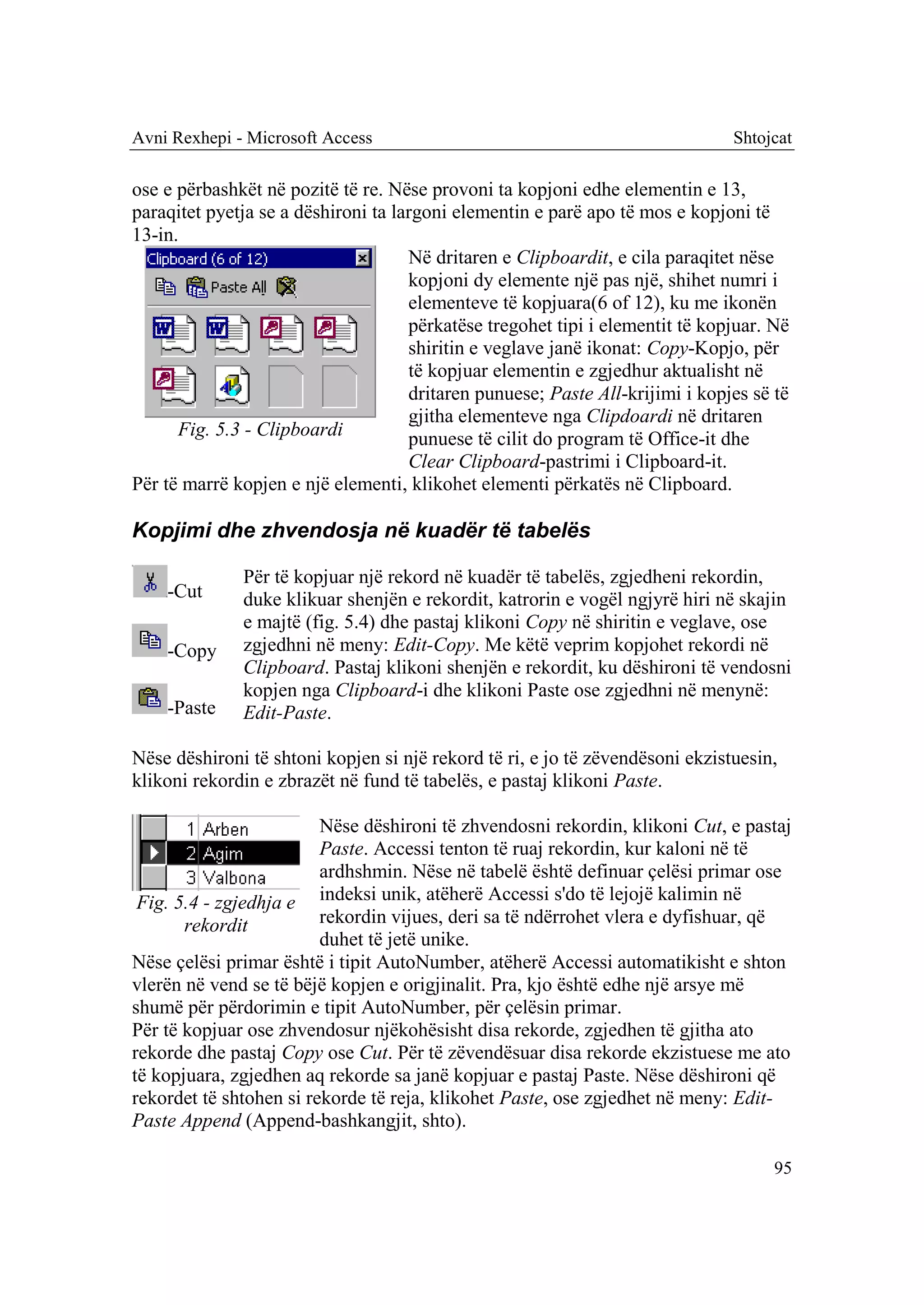 Avni Rexhepi - Microsoft Access                                                Shtojcat

ose e përbashkët në pozitë të re. Nëse provoni ta kopjoni edhe elementin e 13,
paraqitet pyetja se a dëshironi ta largoni elementin e parë apo të mos e kopjoni të
13-in.
                                     Në dritaren e Clipboardit, e cila paraqitet nëse
                                     kopjoni dy elemente një pas një, shihet numri i
                                     elementeve të kopjuara(6 of 12), ku me ikonën
                                     përkatëse tregohet tipi i elementit të kopjuar. Në
                                     shiritin e veglave janë ikonat: Copy-Kopjo, për
                                     të kopjuar elementin e zgjedhur aktualisht në
                                     dritaren punuese; Paste All-krijimi i kopjes së të
                                     gjitha elementeve nga Clipdoardi në dritaren
      Fig. 5.3 - Clipboardi          punuese të cilit do program të Office-it dhe
                                     Clear Clipboard-pastrimi i Clipboard-it.
Për të marrë kopjen e një elementi, klikohet elementi përkatës në Clipboard.

Kopjimi dhe zhvendosja në kuadër të tabelës

              Për të kopjuar një rekord në kuadër të tabelës, zgjedheni rekordin,
    -Cut      duke klikuar shenjën e rekordit, katrorin e vogël ngjyrë hiri në skajin
              e majtë (fig. 5.4) dhe pastaj klikoni Copy në shiritin e veglave, ose
    -Copy     zgjedhni në meny: Edit-Copy. Me këtë veprim kopjohet rekordi në
              Clipboard. Pastaj klikoni shenjën e rekordit, ku dëshironi të vendosni
              kopjen nga Clipboard-i dhe klikoni Paste ose zgjedhni në menynë:
    -Paste    Edit-Paste.

Nëse dëshironi të shtoni kopjen si një rekord të ri, e jo të zëvendësoni ekzistuesin,
klikoni rekordin e zbrazët në fund të tabelës, e pastaj klikoni Paste.

                         Nëse dëshironi të zhvendosni rekordin, klikoni Cut, e pastaj
                         Paste. Accessi tenton të ruaj rekordin, kur kaloni në të
                         ardhshmin. Nëse në tabelë është definuar çelësi primar ose
 Fig. 5.4 - zgjedhja e indeksi unik, atëherë Accessi s'do të lejojë kalimin në
       rekordit          rekordin vijues, deri sa të ndërrohet vlera e dyfishuar, që
                         duhet të jetë unike.
Nëse çelësi primar është i tipit AutoNumber, atëherë Accessi automatikisht e shton
vlerën në vend se të bëjë kopjen e origjinalit. Pra, kjo është edhe një arsye më
shumë për përdorimin e tipit AutoNumber, për çelësin primar.
Për të kopjuar ose zhvendosur njëkohësisht disa rekorde, zgjedhen të gjitha ato
rekorde dhe pastaj Copy ose Cut. Për të zëvendësuar disa rekorde ekzistuese me ato
të kopjuara, zgjedhen aq rekorde sa janë kopjuar e pastaj Paste. Nëse dëshironi që
rekordet të shtohen si rekorde të reja, klikohet Paste, ose zgjedhet në meny: Edit-
Paste Append (Append-bashkangjit, shto).

                                                                                     95
 