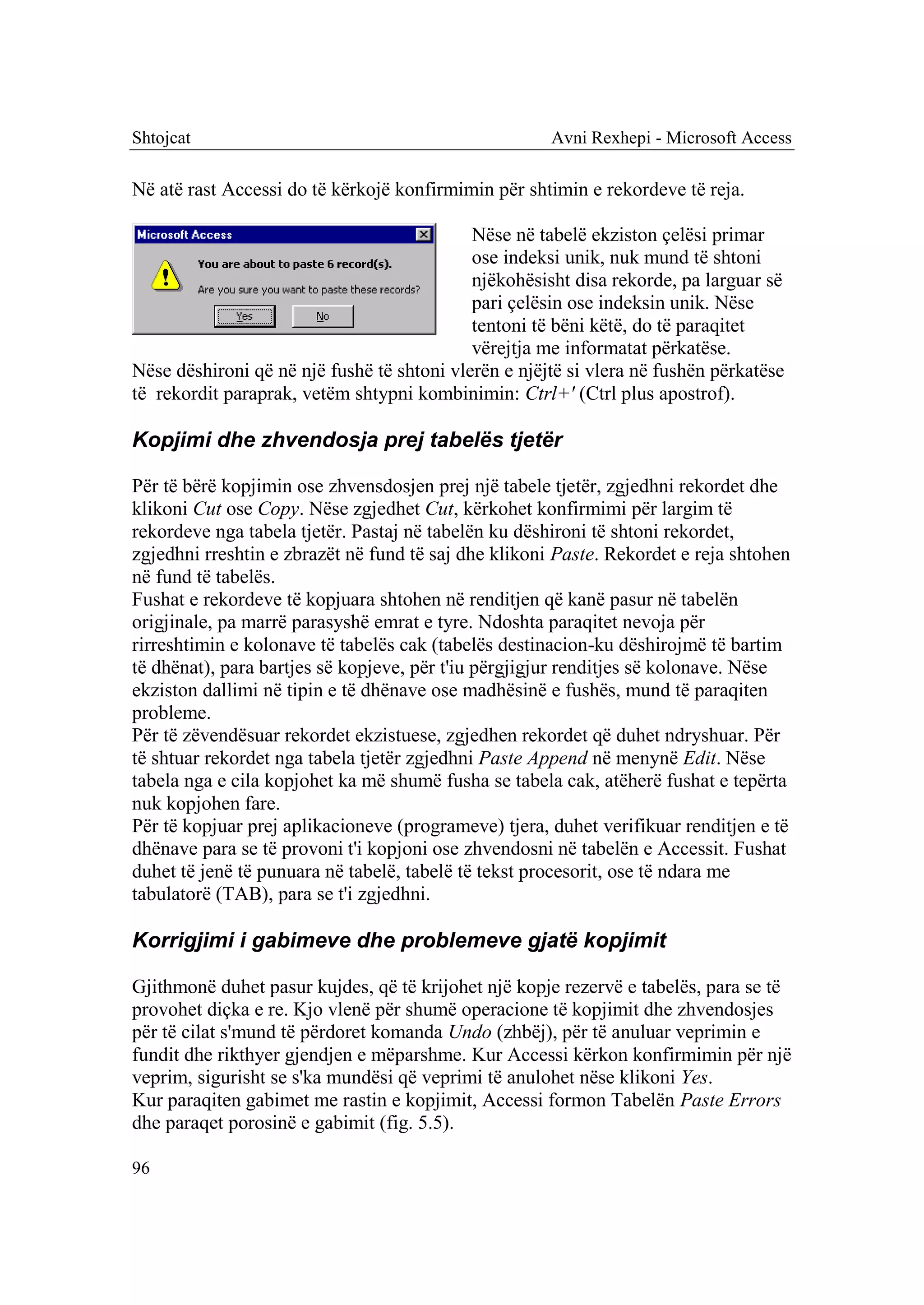 Shtojcat                                              Avni Rexhepi - Microsoft Access

Në atë rast Accessi do të kërkojë konfirmimin për shtimin e rekordeve të reja.

                                            Nëse në tabelë ekziston çelësi primar
                                            ose indeksi unik, nuk mund të shtoni
                                            njëkohësisht disa rekorde, pa larguar së
                                            pari çelësin ose indeksin unik. Nëse
                                            tentoni të bëni këtë, do të paraqitet
                                            vërejtja me informatat përkatëse.
Nëse dëshironi që në një fushë të shtoni vlerën e njëjtë si vlera në fushën përkatëse
të rekordit paraprak, vetëm shtypni kombinimin: Ctrl+' (Ctrl plus apostrof).

Kopjimi dhe zhvendosja prej tabelës tjetër

Për të bërë kopjimin ose zhvensdosjen prej një tabele tjetër, zgjedhni rekordet dhe
klikoni Cut ose Copy. Nëse zgjedhet Cut, kërkohet konfirmimi për largim të
rekordeve nga tabela tjetër. Pastaj në tabelën ku dëshironi të shtoni rekordet,
zgjedhni rreshtin e zbrazët në fund të saj dhe klikoni Paste. Rekordet e reja shtohen
në fund të tabelës.
Fushat e rekordeve të kopjuara shtohen në renditjen që kanë pasur në tabelën
origjinale, pa marrë parasyshë emrat e tyre. Ndoshta paraqitet nevoja për
rirreshtimin e kolonave të tabelës cak (tabelës destinacion-ku dëshirojmë të bartim
të dhënat), para bartjes së kopjeve, për t'iu përgjigjur renditjes së kolonave. Nëse
ekziston dallimi në tipin e të dhënave ose madhësinë e fushës, mund të paraqiten
probleme.
Për të zëvendësuar rekordet ekzistuese, zgjedhen rekordet që duhet ndryshuar. Për
të shtuar rekordet nga tabela tjetër zgjedhni Paste Append në menynë Edit. Nëse
tabela nga e cila kopjohet ka më shumë fusha se tabela cak, atëherë fushat e tepërta
nuk kopjohen fare.
Për të kopjuar prej aplikacioneve (programeve) tjera, duhet verifikuar renditjen e të
dhënave para se të provoni t'i kopjoni ose zhvendosni në tabelën e Accessit. Fushat
duhet të jenë të punuara në tabelë, tabelë të tekst procesorit, ose të ndara me
tabulatorë (TAB), para se t'i zgjedhni.

Korrigjimi i gabimeve dhe problemeve gjatë kopjimit

Gjithmonë duhet pasur kujdes, që të krijohet një kopje rezervë e tabelës, para se të
provohet diçka e re. Kjo vlenë për shumë operacione të kopjimit dhe zhvendosjes
për të cilat s'mund të përdoret komanda Undo (zhbëj), për të anuluar veprimin e
fundit dhe rikthyer gjendjen e mëparshme. Kur Accessi kërkon konfirmimin për një
veprim, sigurisht se s'ka mundësi që veprimi të anulohet nëse klikoni Yes.
Kur paraqiten gabimet me rastin e kopjimit, Accessi formon Tabelën Paste Errors
dhe paraqet porosinë e gabimit (fig. 5.5).

96
 