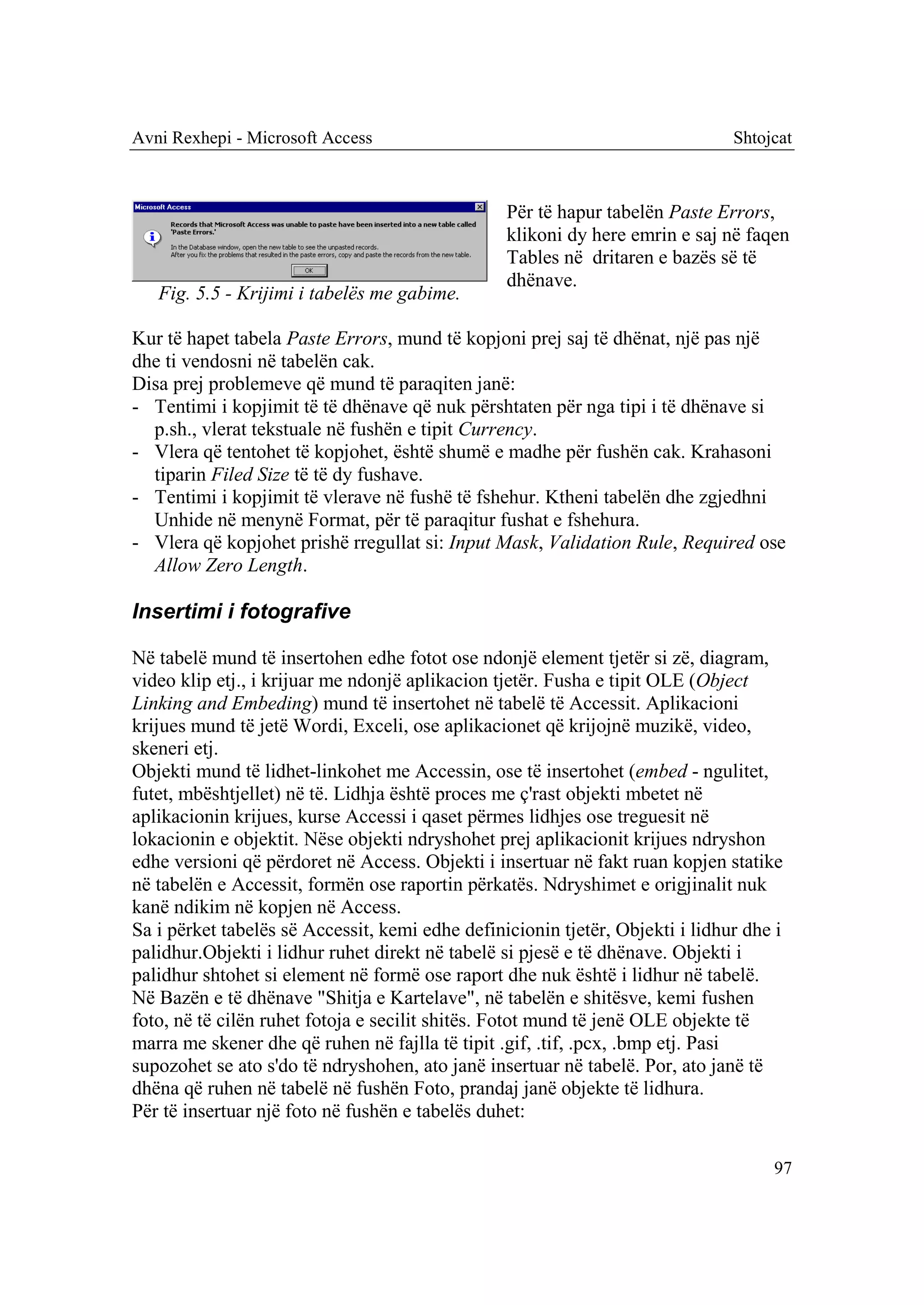 Avni Rexhepi - Microsoft Access                                                Shtojcat



                                                 Për të hapur tabelën Paste Errors,
                                                 klikoni dy here emrin e saj në faqen
                                                 Tables në dritaren e bazës së të
                                                 dhënave.
   Fig. 5.5 - Krijimi i tabelës me gabime.

Kur të hapet tabela Paste Errors, mund të kopjoni prej saj të dhënat, një pas një
dhe ti vendosni në tabelën cak.
Disa prej problemeve që mund të paraqiten janë:
- Tentimi i kopjimit të të dhënave që nuk përshtaten për nga tipi i të dhënave si
  p.sh., vlerat tekstuale në fushën e tipit Currency.
- Vlera që tentohet të kopjohet, është shumë e madhe për fushën cak. Krahasoni
  tiparin Filed Size të të dy fushave.
- Tentimi i kopjimit të vlerave në fushë të fshehur. Ktheni tabelën dhe zgjedhni
  Unhide në menynë Format, për të paraqitur fushat e fshehura.
- Vlera që kopjohet prishë rregullat si: Input Mask, Validation Rule, Required ose
  Allow Zero Length.

Insertimi i fotografive

Në tabelë mund të insertohen edhe fotot ose ndonjë element tjetër si zë, diagram,
video klip etj., i krijuar me ndonjë aplikacion tjetër. Fusha e tipit OLE (Object
Linking and Embeding) mund të insertohet në tabelë të Accessit. Aplikacioni
krijues mund të jetë Wordi, Exceli, ose aplikacionet që krijojnë muzikë, video,
skeneri etj.
Objekti mund të lidhet-linkohet me Accessin, ose të insertohet (embed - ngulitet,
futet, mbështjellet) në të. Lidhja është proces me ç'rast objekti mbetet në
aplikacionin krijues, kurse Accessi i qaset përmes lidhjes ose treguesit në
lokacionin e objektit. Nëse objekti ndryshohet prej aplikacionit krijues ndryshon
edhe versioni që përdoret në Access. Objekti i insertuar në fakt ruan kopjen statike
në tabelën e Accessit, formën ose raportin përkatës. Ndryshimet e origjinalit nuk
kanë ndikim në kopjen në Access.
Sa i përket tabelës së Accessit, kemi edhe definicionin tjetër, Objekti i lidhur dhe i
palidhur.Objekti i lidhur ruhet direkt në tabelë si pjesë e të dhënave. Objekti i
palidhur shtohet si element në formë ose raport dhe nuk është i lidhur në tabelë.
Në Bazën e të dhënave "Shitja e Kartelave", në tabelën e shitësve, kemi fushen
foto, në të cilën ruhet fotoja e secilit shitës. Fotot mund të jenë OLE objekte të
marra me skener dhe që ruhen në fajlla të tipit .gif, .tif, .pcx, .bmp etj. Pasi
supozohet se ato s'do të ndryshohen, ato janë insertuar në tabelë. Por, ato janë të
dhëna që ruhen në tabelë në fushën Foto, prandaj janë objekte të lidhura.
Për të insertuar një foto në fushën e tabelës duhet:

                                                                                    97
 
