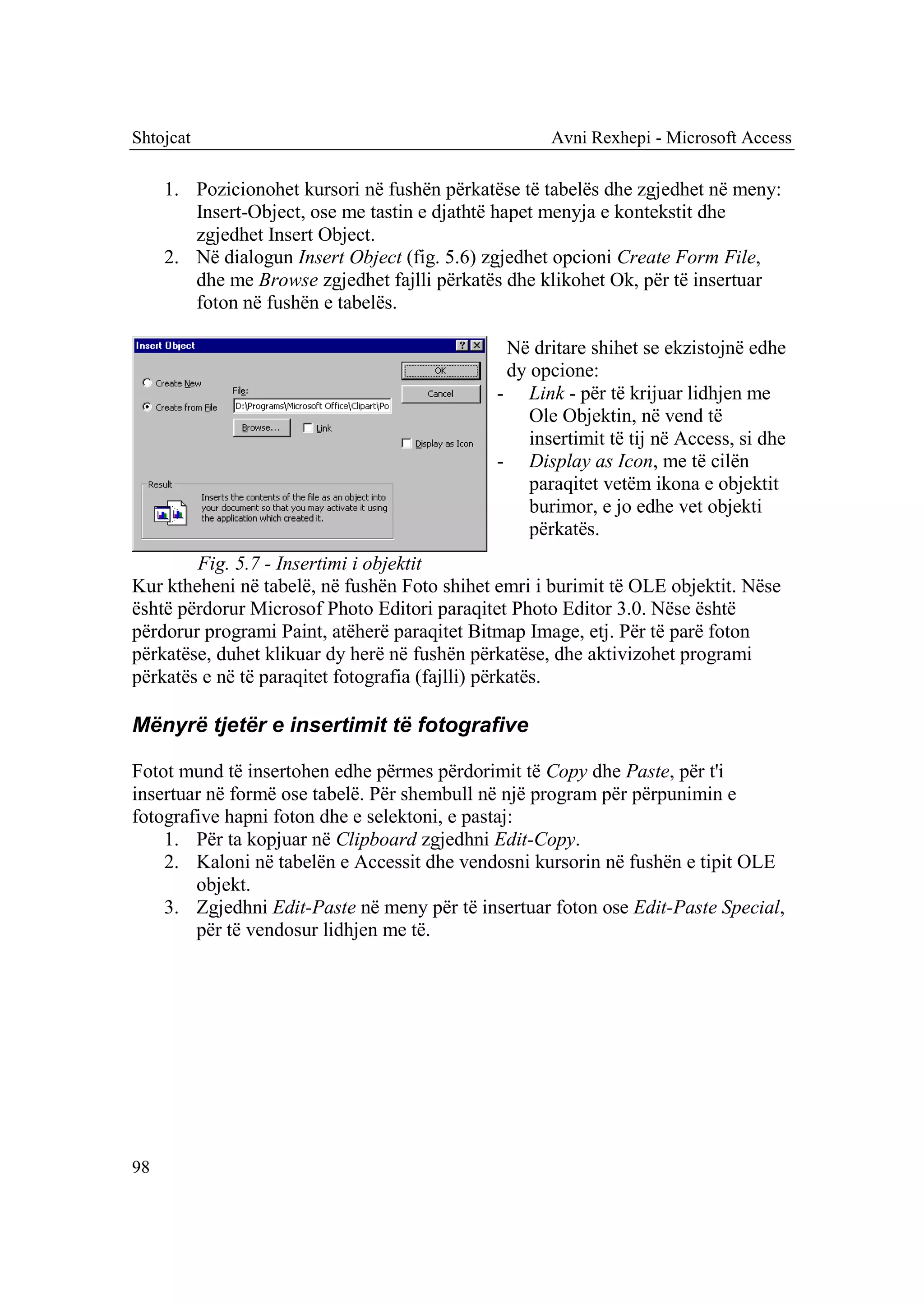Shtojcat                                             Avni Rexhepi - Microsoft Access

     1. Pozicionohet kursori në fushën përkatëse të tabelës dhe zgjedhet në meny:
        Insert-Object, ose me tastin e djathtë hapet menyja e kontekstit dhe
        zgjedhet Insert Object.
     2. Në dialogun Insert Object (fig. 5.6) zgjedhet opcioni Create Form File,
        dhe me Browse zgjedhet fajlli përkatës dhe klikohet Ok, për të insertuar
        foton në fushën e tabelës.

                                               Në dritare shihet se ekzistojnë edhe
                                               dy opcione:
                                              - Link - për të krijuar lidhjen me
                                                  Ole Objektin, në vend të
                                                  insertimit të tij në Access, si dhe
                                              - Display as Icon, me të cilën
                                                  paraqitet vetëm ikona e objektit
                                                  burimor, e jo edhe vet objekti
                                                  përkatës.
        Fig. 5.7 - Insertimi i objektit
Kur ktheheni në tabelë, në fushën Foto shihet emri i burimit të OLE objektit. Nëse
është përdorur Microsof Photo Editori paraqitet Photo Editor 3.0. Nëse është
përdorur programi Paint, atëherë paraqitet Bitmap Image, etj. Për të parë foton
përkatëse, duhet klikuar dy herë në fushën përkatëse, dhe aktivizohet programi
përkatës e në të paraqitet fotografia (fajlli) përkatës.

Mënyrë tjetër e insertimit të fotografive

Fotot mund të insertohen edhe përmes përdorimit të Copy dhe Paste, për t'i
insertuar në formë ose tabelë. Për shembull në një program për përpunimin e
fotografive hapni foton dhe e selektoni, e pastaj:
    1. Për ta kopjuar në Clipboard zgjedhni Edit-Copy.
    2. Kaloni në tabelën e Accessit dhe vendosni kursorin në fushën e tipit OLE
        objekt.
    3. Zgjedhni Edit-Paste në meny për të insertuar foton ose Edit-Paste Special,
        për të vendosur lidhjen me të.




98
 
