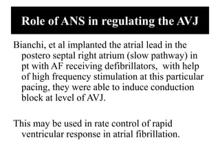 Role of ANS in regulating the AVJ
Bianchi, et al implanted the atrial lead in the
postero septal right atrium (slow pathway) in
pt with AF receiving defibrillators, with help
of high frequency stimulation at this particular
pacing, they were able to induce conduction
block at level of AVJ.
This may be used in rate control of rapid
ventricular response in atrial fibrillation.
 