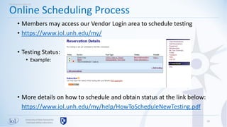 Universityof New Hampshire
InterOperabilityLaboratory
• Members may access our Vendor Login area to schedule testing
• https://www.iol.unh.edu/my/
• Testing Status:
• Example:
• More details on how to schedule and obtain status at the link below:
https://www.iol.unh.edu/my/help/HowToScheduleNewTesting.pdf
10
Online Scheduling Process
Working with UNH-IOL
 