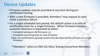 Universityof New Hampshire
InterOperabilityLaboratory
• Firmware updates may be provided at any time during pre-
certification testing.
• After a new firmware is provided, Members1 may request to spot
check a previous failure
• For a single scheduled test period, the default action is to test all
certification tests for a single firmware. When firmware changes,
customer direction is requested to either:
• Complete testing on old firmware; or,
• Complete remaining tests on new firmware
Note: For certification, passing results must be observed for all tests on a single
firmware
1”Members” refers to UNH-IOL AVnu Testing Consortium Members.
12
Device Updates
Working with UNH-IOL
 