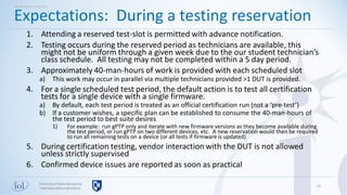 Universityof New Hampshire
InterOperabilityLaboratory
1. Attending a reserved test-slot is permitted with advance notification.
2. Testing occurs during the reserved period as technicians are available, this
might not be uniform through a given week due to the our student technician’s
class schedule. All testing may not be completed within a 5 day period.
3. Approximately 40-man-hours of work is provided with each scheduled slot
a) This work may occur in parallel via multiple technicians provided >1 DUT is provided.
4. For a single scheduled test period, the default action is to test all certification
tests for a single device with a single firmware.
a) By default, each test period is treated as an official certification run (not a ‘pre-test’)
b) If a customer wishes, a specific plan can be established to consume the 40-man-hours of
the test period to best suite desires
1) For example: run gPTP only and iterate with new firmware versions as they become available during
the test period, or run gPTP on two different devices, etc. A new reservation would then be required
to run all remaining tests on a device (or all tests if firmware is updated)
5. During certification testing, vendor interaction with the DUT is not allowed
unless strictly supervised
6. Confirmed device issues are reported as soon as practical
13
Expectations: During a testing reservation
Working with UNH-IOL
 