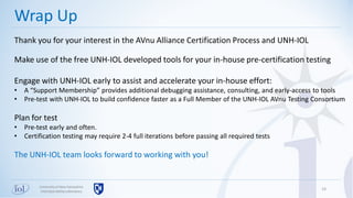 24
Wrap Up
Universityof New Hampshire
InterOperabilityLaboratory
Thank you for your interest in the AVnu Alliance Certification Process and UNH-IOL
Make use of the free UNH-IOL developed tools for your in-house pre-certification testing
Engage with UNH-IOL early to assist and accelerate your in-house effort:
• A “Support Membership” provides additional debugging assistance, consulting, and early-access to tools
• Pre-test with UNH-IOL to build confidence faster as a Full Member of the UNH-IOL AVnu Testing Consortium
Plan for test
• Pre-test early and often.
• Certification testing may require 2-4 full iterations before passing all required tests
The UNH-IOL team looks forward to working with you!
 