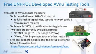 4
Free UNH-IOL Developed AVnu Testing Tools
Universityof New Hampshire
InterOperabilityLaboratory
Test Tools
Available to AVnu Alliance members
• Tools provided from UNH-IOL at no cost
• To fully realize capabilities, specific network cards &
resources are required
• Tools enable ~80% of certification testing in-house
• Two tools are currently available, named:
• “INTACT for gPTP” (For Bridge & ProAV)
• “Violett” (for implementation of other test plans)
• Free tool support includes only tool setup assistance
• More information here:
https://www.iol.unh.edu/solutions/test-tools/avnu
 
