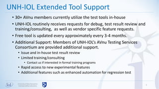 Universityof New Hampshire
InterOperabilityLaboratory
• 30+ AVnu members currently utilize the test tools in-house
• UNH-IOL routinely receives requests for debug, test result review and
training/consulting, as well as vendor specific feature requests.
• Free tool is updated every approximately every 3-4 months.
• Additional Support: Members of UNH-IOL’s AVnu Testing Services
Consortium are provided additional support.
• Issue and in-house test result review
• Limited training/consulting
• Contact us if interested in formal training programs
• Rapid access to new experimental features
• Additional features such as enhanced automation for regression test
5
UNH-IOL Extended Tool Support
 