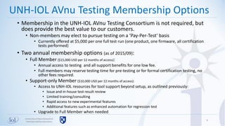 Universityof New Hampshire
InterOperabilityLaboratory
• Membership in the UNH-IOL AVnu Testing Consortium is not required, but
does provide the best value to our customers.
• Non-members may elect to pursue testing on a ‘Pay-Per-Test’ basis
• Currently offered at $5,000 per one full test run (one product, one firmware, all certification
tests performed)
• Two annual membership options (as of 2015/09):
• Full Member ($15,000 USD per 12 months of access):
• Annual access to testing and all support benefits for one low fee.
• Full members may reserve testing time for pre-testing or for formal certification testing, no
other fees required.
• Support-only Member ($10,000 USD per 12 months of access):
• Access to UNH-IOL resources for tool support beyond setup, as outlined previously:
• Issue and in-house test result review
• Limited training/consulting
• Rapid access to new experimental features
• Additional features such as enhanced automation for regression test
• Upgrade to Full Member when needed
6
UNH-IOL AVnu Testing Membership Options
 