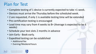 Universityof New Hampshire
InterOperabilityLaboratory
• Complete testing of 1 device is currently expected to take >1 week.
• Devices must arrive the Thursday before the scheduled week.
• 2 are requested, if only 1 is available testing time will be extended
• Pre-certification testing is encouraged
• Lead time may vary from 4 weeks to 8+ (Average is expected to be 6
weeks)
• Schedule your test slots 2 months in advance
• Join Early - Book early.
• Expedited testing can be established
• Additional fee
• Evening/Weekend hours
8
Plan for Test
Working with UNH-IOL
 
