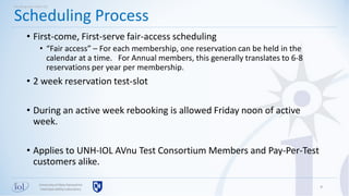 Universityof New Hampshire
InterOperabilityLaboratory
• First-come, First-serve fair-access scheduling
• “Fair access” – For each membership, one reservation can be held in the
calendar at a time. For Annual members, this generally translates to 6-8
reservations per year per membership.
• 2 week reservation test-slot
• During an active week rebooking is allowed Friday noon of active
week.
• Applies to UNH-IOL AVnu Test Consortium Members and Pay-Per-Test
customers alike.
9
Scheduling Process
Working with UNH-IOL
 