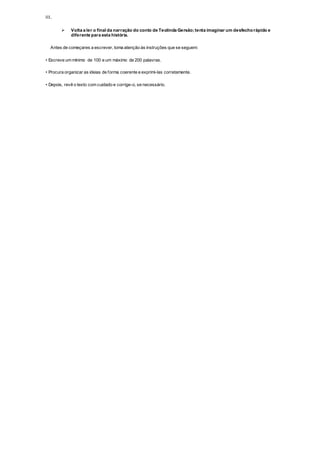 III.
 Volta a ler o final da narração do conto de Teolinda Gersão;tenta imaginar um desfechorápido e
diferente para esta história.
Antes de começares a escrever, toma atenção às instruções que se seguem:
• Escreve um mínimo de 100 e um máximo de 200 palavras.
• Procura organizar as ideias de forma coerente e exprimi-las corretamente.
• Depois, revê o texto com cuidado e corrige-o, se necessário.
 