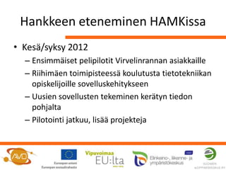 Hankkeen eteneminen HAMKissa
• Kesä/syksy 2012
  – Ensimmäiset pelipilotit Virvelinrannan asiakkaille
  – Riihimäen toimipisteessä koulutusta tietotekniikan
    opiskelijoille sovelluskehitykseen
  – Uusien sovellusten tekeminen kerätyn tiedon
    pohjalta
  – Pilotointi jatkuu, lisää projekteja
 