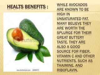 WHILE AVOCADOS
ARE KNOWN TO BE
HIGH IN
UNSATURATED FAT,
MANY BELIEVE THEY
ARE WORTH THE
SPLURGE FOR THEIR
GREAT BUTTERY
TASTE. THEY ARE
ALSO A GOOD
SOURCE FOR FIBER,
VITAMIN C AND OTHER
NUTRIENTS, SUCH AS
THAIMINE, AND
RIBOFLAVIN.
HEALTS BENEFITS :
 