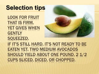 IF IT'S STILL HARD, IT'S NOT READY TO BE
EATEN YET. TWO MEDIUM AVOCADOS
SHOULD YIELD ABOUT ONE POUND, 2 1/2
CUPS SLICED, DICED, OR CHOPPED.
Selection tips
LOOK FOR FRUIT
THAT IS FIRM,
YET GIVES WHEN
GENTLY
SQUEEZED.
 