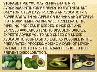 STORAGE TIPS: YOU MAY REFRIGERATE RIPE
AVOCADOS UNTIL YOU'RE READY TO EAT THEM, BUT
ONLY FOR A FEW DAYS. PLACING AN AVOCADO IN A
PAPER BAG WITH AN APPLE OR BANANA AND STORING
IT AT ROOM TEMPERATURE WILL ACCELERATE THE
RIPENING PROCESS IF NEEDED. SINCE CUT AND
EXPOSED AVOCADOS TEND TO DISCOLOR QUICKLY,
EXPERTS ADVISE YOU TO ADD CUBED OR SLICED
AVOCADO TO YOUR DISH AS LATE AS POSSIBLE IN THE
PREPARATION PROCESS. ADDING A DASH OF LEMON
OR LIME JUICE TO FRESH GUACAMOLE SHOULD HELP
PREVENT DISCOLORATION.
 