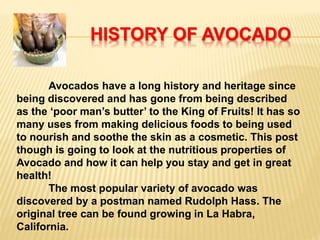 HISTORY OF AVOCADO
Avocados have a long history and heritage since
being discovered and has gone from being described
as the ‘poor man’s butter’ to the King of Fruits! It has so
many uses from making delicious foods to being used
to nourish and soothe the skin as a cosmetic. This post
though is going to look at the nutritious properties of
Avocado and how it can help you stay and get in great
health!
The most popular variety of avocado was
discovered by a postman named Rudolph Hass. The
original tree can be found growing in La Habra,
California.
 
