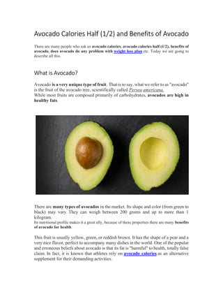 Avocado Calories Half (1/2) and Benefits of Avocado
There are many people who ask us avocado calories, avocado calories half (1/2), benefits of
avocado, does avocado do any problem with weight loss plan etc. Today we are going to
describe all this.
What is Avocado?
Avocado is a very unique type of fruit. That is to say, what we refer to as "avocado"
is the fruit of the avocado tree, scientifically called Persea americana.
While most fruits are composed primarily of carbohydrates, avocados are high in
healthy fats.
There are many types of avocados in the market. Its shape and color (from green to
black) may vary. They can weigh between 200 grams and up to more than 1
kilogram.
Its nutritional profile makes it a great ally, because of these properties there are many benefits
of avocado for health.
This fruit is usually yellow, green, or reddish brown. It has the shape of a pear and a
very nice flavor, perfect to accompany many dishes in the world. One of the popular
and erroneous beliefs about avocado is that its fat is "harmful" to health, totally false
claim. In fact, it is known that athletes rely on avocado calories as an alternative
supplement for their demanding activities.
 