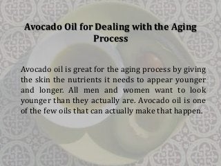 Avocado Oil for Dealing with the Aging 
Process 
Avocado oil is great for the aging process by giving 
the skin the nutrients it needs to appear younger 
and longer. All men and women want to look 
younger than they actually are. Avocado oil is one 
of the few oils that can actually make that happen. 
 