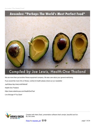 Avocados "The Perfect Food"
We are more than just another fitness equipment company. We also care about your general well-being.
If you would like more info on fitness, nutrition & health please check out our newsletter
JoeFitAsia http://lnkd.in/bPH8mAF
Health-One Thailand
https://www.rebelmouse.com/HealthOneThai/
Live Stronger If You Dare!
Created with Haiku Deck, presentation software that's simple, beautiful and fun.
By Joe Lewis
Photo by maureen_sill page 1 of 24
 