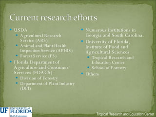 USDA Agricultural Research Service (ARS) Animal and Plant Health Inspection Service (APHIS) Forest Service (FS) Florida Department of Agriculture and Consumer Services (FDACS) Division of Forestry Department of Plant Industry (DPI) Numerous institutions in Georgia and South Carolina. University of Florida, Institute of Food and Agricultural Sciences Tropical Research and Education Center School of Forestry Others 