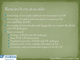 Screening of avocado cultivars for resistance to LW. Screening of native and non-native Lauraceae for susceptibility to LW. Screening of insecticides and fungicides to control the RAB and LW pathogen. Basic research Biology of RAB and LW pathogen Host-RAB-LW interactions Population genetics of RAB and LW pathogen Identification of the volatiles that attract RAB Economic and environmental impact of RAB-LW 