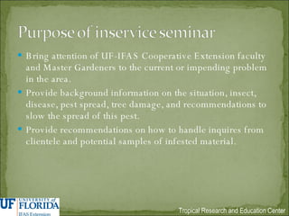 Bring attention of UF-IFAS Cooperative Extension faculty and Master Gardeners to the current or impending problem in the area. Provide background information on the situation, insect, disease, pest spread, tree damage, and recommendations to slow the spread of this pest. Provide recommendations on how to handle inquires from clientele and potential samples of infested material. 