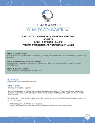 1Avoca Quality Consortium - Consortium Members Meeting - Agenda - Oct. 10, 2013
FALL 2013: CONSORTIUM MEMBERS MEETING
AGENDA
DATE: OCTOBER 10, 2013
WESTIN PRINCETON AT FORRESTAL VILLAGE
Theme 1: Quality “Lift Off’
How to implement and socialize Consortium guidelines and tools for the benefit of Members and sourcing
partners
Theme 2: Collaboration Sustains the Mission!
How Members can share information, challenges and best practices to achieve proactive quality
management
Theme 3: Our Future Frontier
The Consortium’s strategies and focus for 2014
8:30 – 9:00
Registration and Continental Breakfast
9:00 – 10:00
“Reaching New Heights...Together”
Welcome and Overview of the Day, Reaching New Heights Concept, Sharing of Consortium Tenets, Refresher of
Oversight Components and Proactive Quality Management Components Shared in May 2013, and Review of Pulse
Survey Results
This session will include a polling system to obtain on-site responses from Consortium Member participants
on relevant topics.
• Patricia Leuchten, CEO, The Avoca Group
• Steven Whittaker, Executive Director, Avoca Quality Consortium, The Avoca Group
 