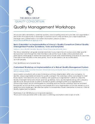 1
Quality Management Workshops
Avoca provides orientations, workshop sessions, and consulting services to provide your organization
and teams the opportunity to leverage Consortium tools to help achieve your unique objectives.
Packages are outlined below. For further information, please contact
Danya.burakoff@theavocagroup.com.
Basic Orientation on Implementation of Avoca’s Quality Consortium Clinical Quality
Oversight Best Practice Guidelines, Tools and Templates
Audience: Avoca Quality Consortium Members’ Clinical Outsourcing and Quality Teams
This 4-hour orientation will guide and demonstrate to your team how to access and utilize specific
best practice tools through the AQC Member web portal. Case studies will be provided and
participants will engage in interactive exercises to ensure solid understanding and ease of use of the
Consortium tools housed on the web portal. Each on-site session can accommodate
up to 30 people.
Cost: $4,500 plus out of pocket fees.
Customized Workshop on Implementation of a Robust Quality Management System
Audience: Avoca Quality Consortium Members’ Clinical Outsourcing and Quality Teams: This could include a joint workshop
with your strategic partners
Avoca senior consultants will conduct interviews with key stakeholders within your company, to
identify unique organizational needs for quality oversight. The workshop will be customized to meet
those needs. This interactive 6-hour workshop will support your organization’s efforts to utilize the
Quality Oversight framework of best practice guidelines, tools, and templates along with company-
specific tools and processes in order to enhance quality oversight within your organization’s
outsourcing model. Avoca will integrate its consulting services into this workshop and recommend
the specific set of tools that would be most beneficial to your organization or function based on your
objectives and challenges. We offer the option to incorporate a basic orientation to Avoca’s Clinical
Quality Agreement template.
Preliminary Cost: $9,500 plus out of pocket expenses.
*Final costs to be provided after a discussion confirming assumptions and scope of work.
 
