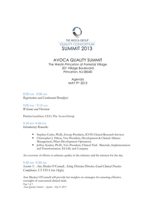 Page 1 of 5
Avoca Quality Summit – Agenda – May 9, 2013
	
  
	
  
	
  
AVOCA QUALITY SUMMIT
The Westin Princeton at Forrestal Village
201 Village Boulevard
Princeton, NJ 08540
Agenda
MAY 9th 2013
	
  
8:00 AM - 9:00 AM
Registration and Continental Breakfast
9:00 AM - 9:10 AM
Welcome and Overview
Patricia Leuchten, CEO, The Avoca Group
	
  
9:10	
  AM	
  -­‐9:40	
  AM	
  
Introductory Remarks
§ Stephen Cutler, Ph.D., Group President, ICON Clinical Research Services
§ Christopher J. Hilton, Vice President, Development & Clinical Alliance
Management, Pfizer Development Operations
§ Jeffrey Kasher, Ph.D., Vice President, Clinical Trial: Materials, Implementation
and Transformation, Eli Lilly and Company
An overview of efforts to enhance quality in the industry and the mission for the day.
	
  
9:40 AM -9:50 AM
Session 1: Ann Meeker-O’Connell, Acting Division Director, Good Clinical Practice
Compliance, US FDA (via Skype)
Ann Meeker-O'Connell will provide her insights on strategies for ensuring effective
oversight of outsourced clinical trials.
 