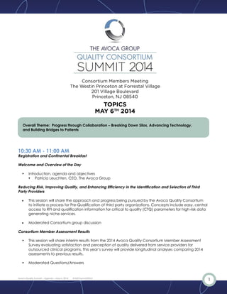 1Avoca Quality Summit – Agenda – May 6, 2014 #AQCSummit2014
Overall Theme: Progress through Collaboration – Breaking Down Silos, Advancing Technology,
and Building Bridges to Patients
10:30 AM - 11:00 AM
Registration and Continental Breakfast
11:00 AM - 11:20 AM
Welcome and Overview of the Day
•• Introduction, agenda and objectives
•	 Patricia Leuchten, CEO, The Avoca Group
11:20 AM - 12:20 PM
Session 1: Reducing Risk, Improving Quality, and Enhancing Efficiency in the Identification and Selection of
Third Party Providers
11:20 am – 12:00 pm
•	 This session will share the approach and progress being pursued by the Avoca Quality Consortium
to initiate a process for Prequalification of third party organizations. Concepts include easy, central
access to RFI and qualification information for critical to quality (CTQ) parameters for high-risk data
generating niche-services.
•	 Janis Hall, Senior Consultant, The Avoca Group
12:00 pm – 12:20 pm
•	 Moderated Consortium group discussion
•	 Steve Whittaker, Executive Director, Avoca Quality Consortium
The Westin Princeton at Forrestal Village
201 Village Boulevard
Princeton, NJ 08540
AGENDA
MAY 6TH
2014
 
