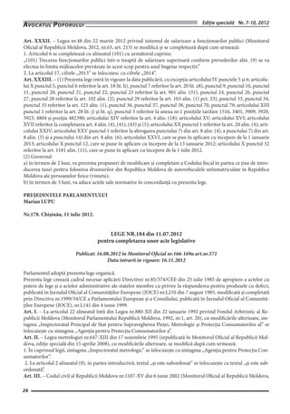 Ediţie specială Nr. 7-10, 2012Avocatul PoporuluiAvocatul Poporului
26
Art. XXXII. – Legea nr.48 din 22 martie 2012 privind sistemul de salarizare a funcţionarilor publici (Monitorul
Oficial al Republicii Moldova, 2012, nr.63, art. 213) se modifică şi se completează după cum urmează:
1. Articolul 6 se completează cu alineatul (101) cu următorul cuprins:
„(101) Trecerea funcţionarilor publici într-o treaptă de salarizare superioară conform prevederilor alin. (9) se va
efectua în limita mijloacelor prevăzute în acest scop pentru anul bugetar respectiv.”
2. La articolul 17, cifrele „2013” se înlocuiesc cu cifrele „2014”.
Art. XXXIII. – (1) Prezenta lege intră în vigoare la data publicării, cu excepţia articolului IV punctele 5 şi 6; articolu-
lui X punctul 5, punctul 6 referitor la art. 18 lit. h), punctul 7 referitor la art. 20 lit. z8), punctul 9, punctul 10, punctul
11, punctul 20, punctul 21, punctul 22, punctul 23 referitor la art. 901 alin. (31), punctul 24, punctul 26, punctul
27, punctul 28 referitor la art. 102 alin. (2), punctul 29 referitor la art. 103 alin. (1) pct. 23), punctul 33, punctul 34,
punctul 35 referitor la art. 123 alin. (1), punctul 36, punctul 37, punctul 38, punctul 70, punctul 79; articolului XIII
punctul 1 referitor la art. 28 lit. j) şi lit. q), punctul 3 referitor la anexa nr.1 poziţiile tarifare 1516, 3401, 3909, 3920,
3923, 4804 şi poziţia 482390; articolului XIV referitor la art. 4 alin. (18); articolului XV; articolului XVI; articolului
XVII referitor la completarea art. 4 alin. (4), (41), (43) şi (5); articolului XX punctul 1 referitor la art. 20 alin. (4); arti-
colului XXIV; articolului XXV punctul 1 referitor la abrogarea punctului 7) din art. 8 alin. (4), a punctului 7) din art.
8 alin. (5) şi a punctului 14) din art. 8 alin. (6); articolului XXVI, care se pun în aplicare cu începere de la 1 ianuarie
2013; articolului X punctul 12, care se pune în aplicare cu începere de la 13 ianuarie 2012; articolului X punctul 32
referitor la art. 1181 alin. (11), care se pune în aplicare cu începere de la 1 iulie 2012.
(2) Guvernul:
a) în termen de 2 luni, va prezenta propuneri de modificare şi completare a Codului fiscal în partea ce ţine de intro-
ducerea taxei pentru folosirea drumurilor din Republica Moldova de autovehiculele neînmatriculate în Republica
Moldova ale persoanelor fizice (vinieta);
b) în termen de 3 luni, va aduce actele sale normative în concordanţă cu prezenta lege.
PREŞEDINTELE PARLAMENTULUI
Marian LUPU
Nr.178. Chişinău, 11 iulie 2012.
LEGE NR.184 din 11.07.2012
pentru completarea unor acte legislative
Publicat: 16.08.2012 în Monitorul Oficial nr.166-169a art.nr.571
Data intrarii in vigoare: 16.11.2012
Parlamentul adoptă prezenta lege organică.
Prezenta lege creează cadrul necesar aplicării Directivei nr.85/374/CEE din 25 iulie 1985 de apropiere a actelor cu
putere de lege şi a actelor administrative ale statelor membre cu privire la răspunderea pentru produsele cu defect,
publicată în Jurnalul Oficial al Comunităţilor Europene (JOCE) nr.L210 din 7 august 1985, modificată şi completată
prin Directiva nr.1999/34/CE a Parlamentului European şi a Consiliului, publicată în Jurnalul Oficial al Comunită-
ţilor Europene (JOCE), nr.L141 din 4 iunie 1999.
Art. I. – La articolul 22 alineatul întîi din Legea nr.880-XII din 22 ianuarie 1992 privind Fondul Arhivistic al Re-
publicii Moldova (Monitorul Parlamentului Republicii Moldova, 1992, nr.1, art. 20), cu modificările ulterioare, sin-
tagma „Inspectoratul Principal de Stat pentru Supravegherea Pieţei, Metrologie şi Protecţia Consumatorilor al” se
înlocuieşte cu sintagma „Agenţia pentru Protecţia Consumatorilor a”.
Art. II. – Legea metrologiei nr.647-XIII din 17 noiembrie 1995 (republicată în Monitorul Oficial al Republicii Mol-
dova, ediţie specială din 15 aprilie 2008), cu modificările ulterioare, se modifică după cum urmează: 
1. În cuprinsul legii, sintagma „Inspectoratul metrologic” se înlocuieşte cu sintagma „Agenţia pentru Protecţia Con-
sumatorilor”.
2. La articolul 2 alineatul (8), în partea introductivă, textul „şi este subordonat” se înlocuieşte cu textul „şi este sub-
ordonată”. 
Art. III. – Codul civil al Republicii Moldova nr.1107-XV din 6 iunie 2002 (Monitorul Oficial al Republicii Moldova,
 