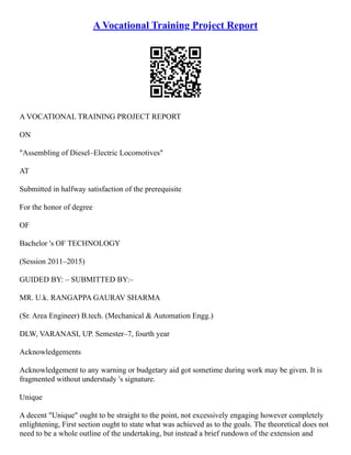 A Vocational Training Project Report
A VOCATIONAL TRAINING PROJECT REPORT
ON
"Assembling of Diesel–Electric Locomotives"
AT
Submitted in halfway satisfaction of the prerequisite
For the honor of degree
OF
Bachelor 's OF TECHNOLOGY
(Session 2011–2015)
GUIDED BY: – SUBMITTED BY:–
MR. U.k. RANGAPPA GAURAV SHARMA
(Sr. Area Engineer) B.tech. (Mechanical & Automation Engg.)
DLW, VARANASI, UP. Semester–7, fourth year
Acknowledgements
Acknowledgement to any warning or budgetary aid got sometime during work may be given. It is
fragmented without understudy 's signature.
Unique
A decent "Unique" ought to be straight to the point, not excessively engaging however completely
enlightening, First section ought to state what was achieved as to the goals. The theoretical does not
need to be a whole outline of the undertaking, but instead a brief rundown of the extension and
 