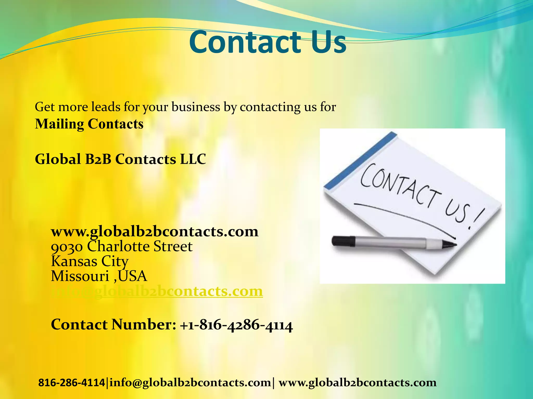 Contact Us
Get more leads for your business by contacting us for
Mailing Contacts
Global B2B Contacts LLC
www.globalb2bcontacts.com
9030 Charlotte Street
Kansas City
Missouri ,USA
info@globalb2bcontacts.com
Contact Number: +1-816-4286-4114
816-286-4114|info@globalb2bcontacts.com| www.globalb2bcontacts.com
 
