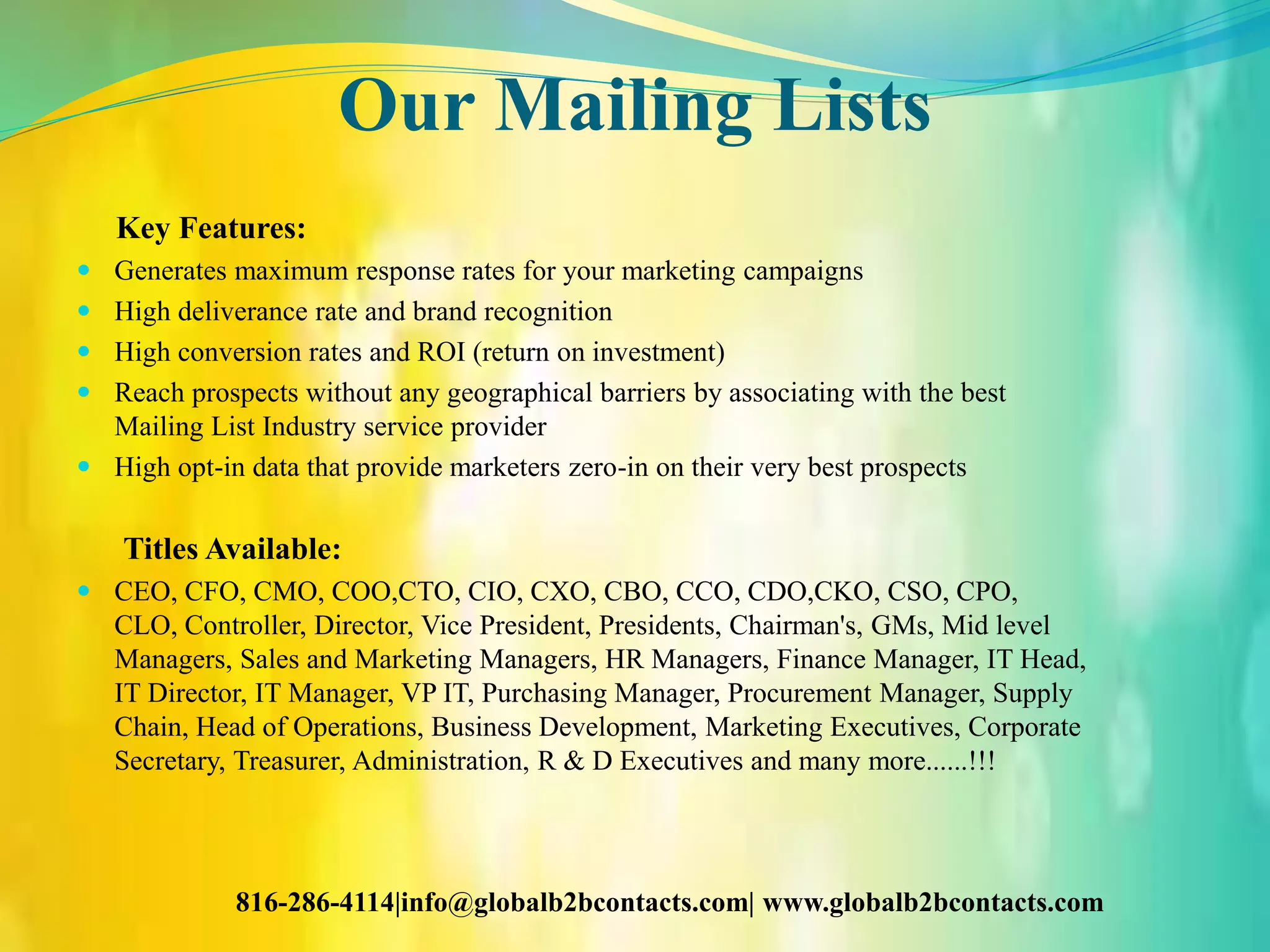 Our Mailing Lists
Key Features:
 Generates maximum response rates for your marketing campaigns
 High deliverance rate and brand recognition
 High conversion rates and ROI (return on investment)
 Reach prospects without any geographical barriers by associating with the best
Mailing List Industry service provider
 High opt-in data that provide marketers zero-in on their very best prospects
Titles Available:
 CEO, CFO, CMO, COO,CTO, CIO, CXO, CBO, CCO, CDO,CKO, CSO, CPO,
CLO, Controller, Director, Vice President, Presidents, Chairman's, GMs, Mid level
Managers, Sales and Marketing Managers, HR Managers, Finance Manager, IT Head,
IT Director, IT Manager, VP IT, Purchasing Manager, Procurement Manager, Supply
Chain, Head of Operations, Business Development, Marketing Executives, Corporate
Secretary, Treasurer, Administration, R & D Executives and many more......!!!
816-286-4114|info@globalb2bcontacts.com| www.globalb2bcontacts.com
 