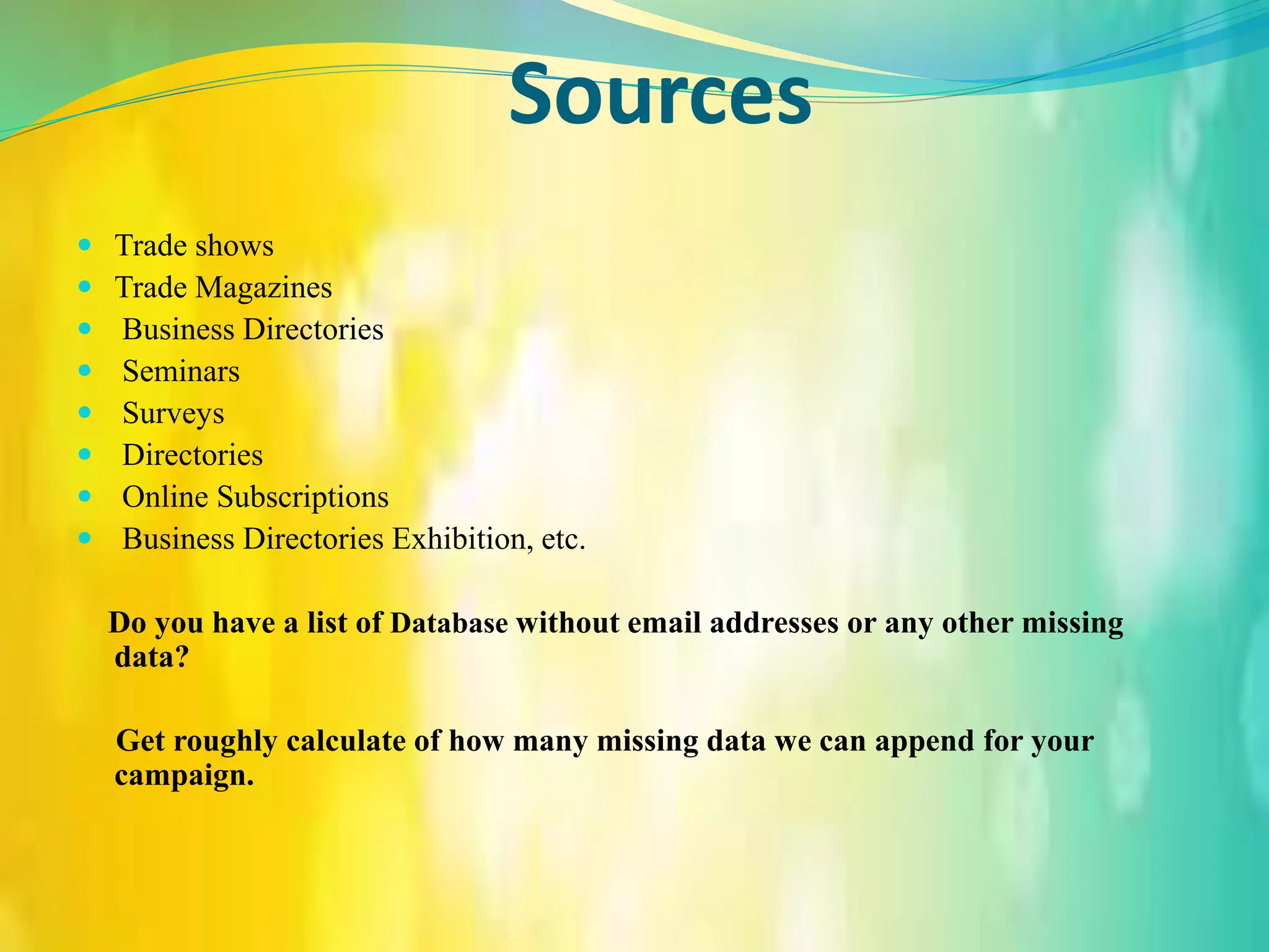 Sources
 Trade shows
 Trade Magazines
 Business Directories
 Seminars
 Surveys
 Directories
 Online Subscriptions
 Business Directories Exhibition, etc.
Do you have a list of Database without email addresses or any other missing
data?
Get roughly calculate of how many missing data we can append for your
campaign.
 