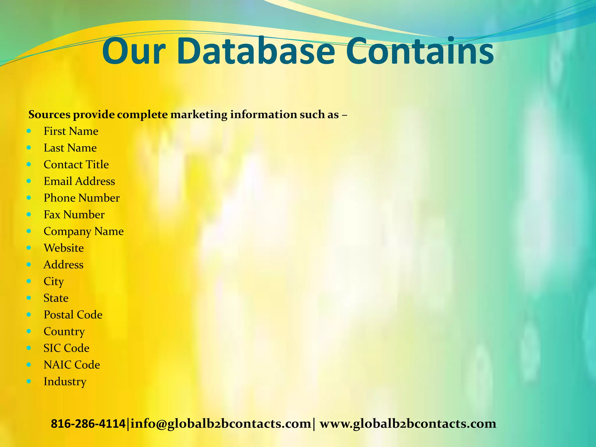 Our Database Contains
Sources provide complete marketing information such as –
 First Name
 Last Name
 Contact Title
 Email Address
 Phone Number
 Fax Number
 Company Name
 Website
 Address
 City
 State
 Postal Code
 Country
 SIC Code
 NAIC Code
 Industry
816-286-4114|info@globalb2bcontacts.com| www.globalb2bcontacts.com
 