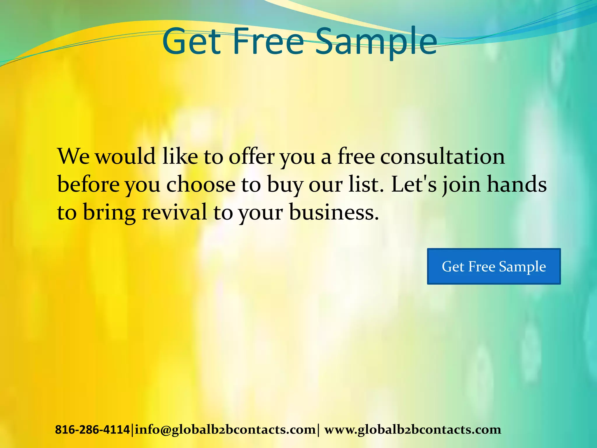 Get Free Sample
We would like to offer you a free consultation
before you choose to buy our list. Let's join hands
to bring revival to your business.
816-286-4114|info@globalb2bcontacts.com| www.globalb2bcontacts.com
Get Free Sample
 