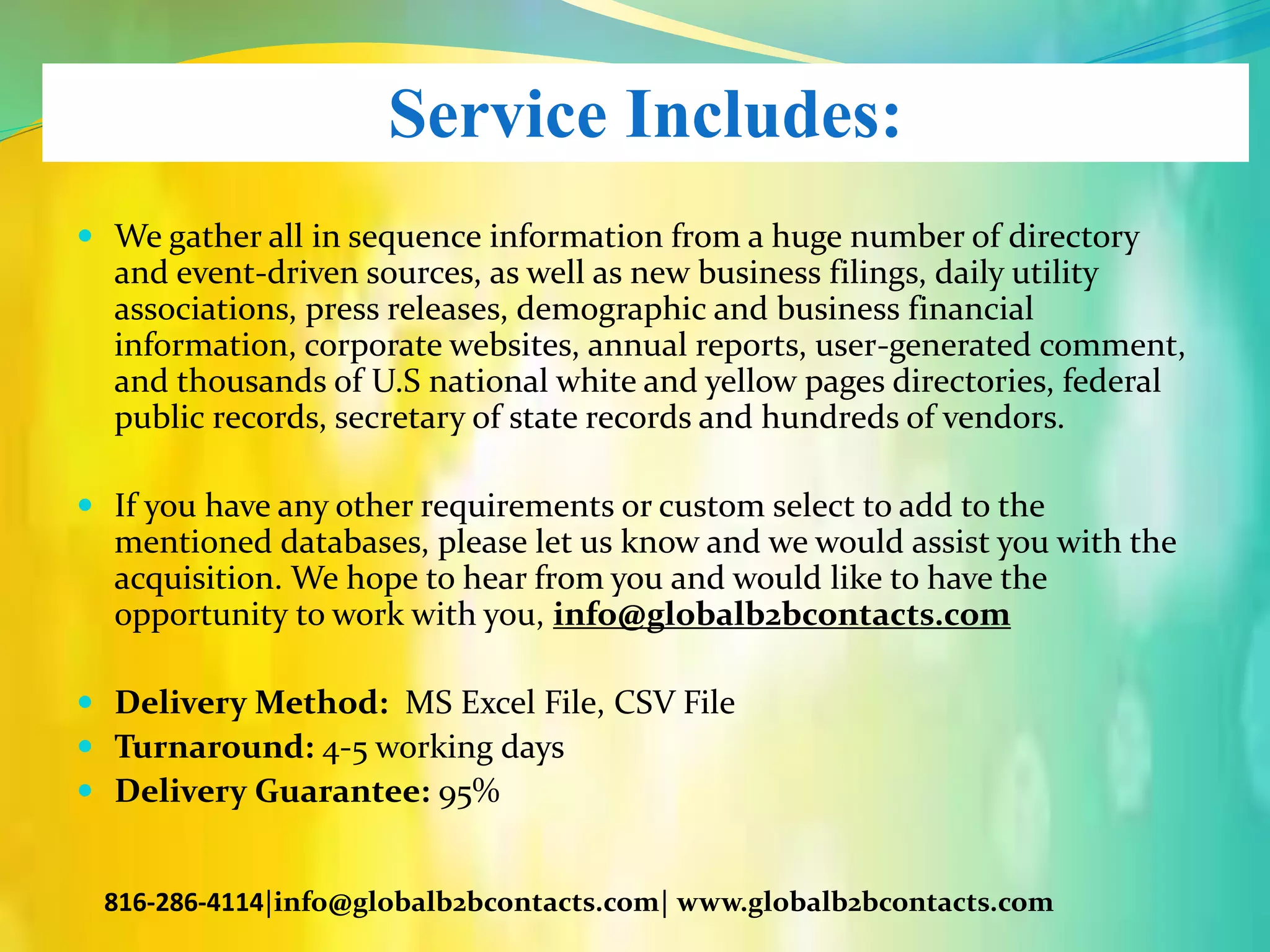 Service Includes:
 We gather all in sequence information from a huge number of directory
and event-driven sources, as well as new business filings, daily utility
associations, press releases, demographic and business financial
information, corporate websites, annual reports, user-generated comment,
and thousands of U.S national white and yellow pages directories, federal
public records, secretary of state records and hundreds of vendors.
 If you have any other requirements or custom select to add to the
mentioned databases, please let us know and we would assist you with the
acquisition. We hope to hear from you and would like to have the
opportunity to work with you, info@globalb2bcontacts.com
 Delivery Method: MS Excel File, CSV File
 Turnaround: 4-5 working days
 Delivery Guarantee: 95%
816-286-4114|info@globalb2bcontacts.com| www.globalb2bcontacts.com
 