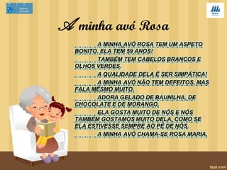 A minha doce avó Rosa 
A minha avó Rosa tteemm 5588 aannooss ee éé aa 
mmããee ddaa mmiinnhhaa mmããee.. ÉÉ rreeddoonnddiinnhhaa,, ddee eessttaattuurraa 
bbaaiixxaa ee uussaa óóccuullooss.. OOss sseeuuss ccaabbeellooss ssããoo 
ccaassttaannhhooss ee eessccuurrooss,, ee ooss oollhhooss ttaammbbéémm ssããoo 
ccaassttaannhhooss.. 
AA mmiinnhhaa ddooccee aavvóó RRoossaa éé mmuuiittoo 
ddiivveerrttiiddaa,, bbrriinnccaallhhoonnaa ee mmuuiittoo nnoossssaa aammiiggaa,, 
zzeelloossaa ee ggeenneerroossaa.. ÀÀss vveezzeess éé uumm bbooccaaddoo 
cchhaattaa,, pprriinncciippaallmmeennttee qquuaannddoo nnããoo qquueerr qquuee 
ddeessaarrrruummeemmooss aa ccaassaa!! AA mmiinnhhaa aavvóó ccuuiiddaa ddaa 
ccaassaa,, ddaass ggaalliinnhhaass ee ddoo qquuiinnttaall.. 
 